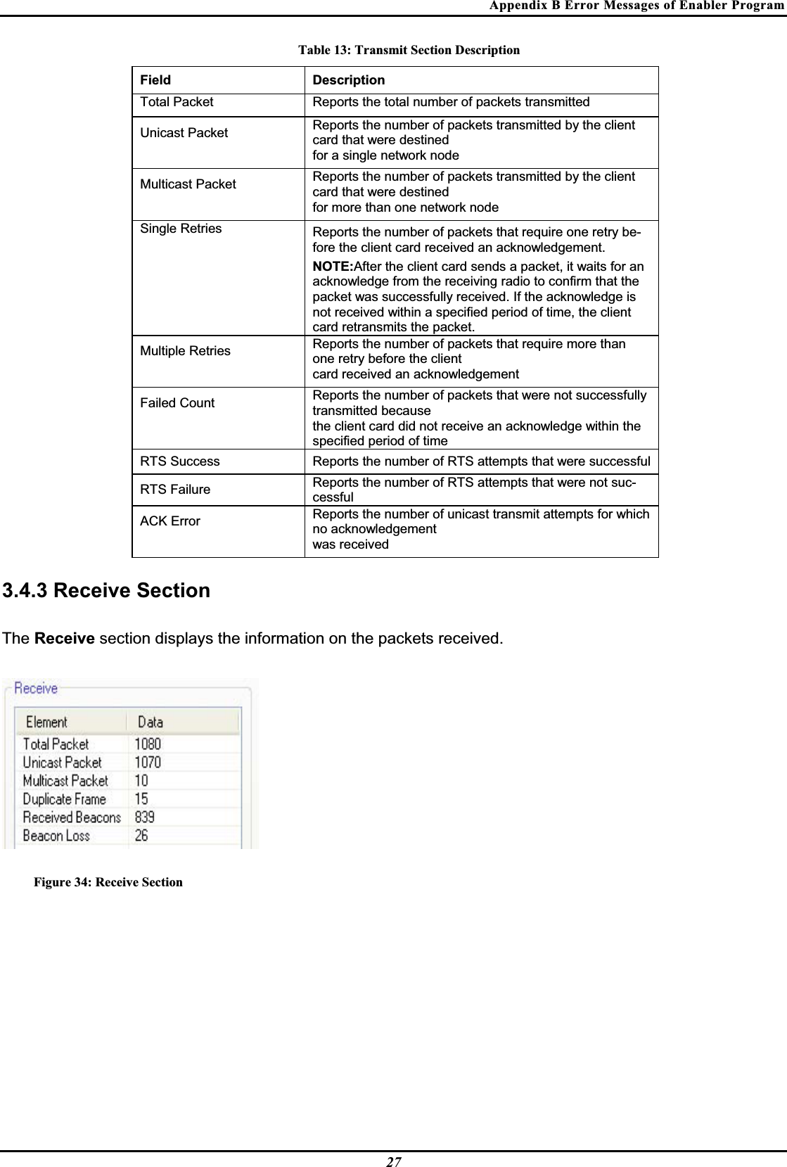 Appendix B Error Messages of Enabler Program Table 13: Transmit Section Description Field Description Total Packet   Reports the total number of packets transmittedUnicast Packet Reports the number of packets transmitted by the client card that were destined  for a single network node  Multicast Packet Reports the number of packets transmitted by the client card that were destined  for more than one network node  Single Retries Reports the number of packets that require one retry be-fore the client card received an acknowledgement.  NOTE:After the client card sends a packet, it waits for an acknowledge from the receiving radio to confirm that the packet was successfully received. If the acknowledge is not received within a specified period of time, the client card retransmits the packet.Multiple Retries Reports the number of packets that require more than one retry before the client  card received an acknowledgement  Failed Count   Reports the number of packets that were not successfully transmitted becausethe client card did not receive an acknowledge within the specified period of timeRTS Success   Reports the number of RTS attempts that were successful  RTS Failure   Reports the number of RTS attempts that were not suc-cessfulACK Error Reports the number of unicast transmit attempts for which no acknowledgement  was received  3.4.3 Receive Section The Receive section displays the information on the packets received.Figure 34: Receive Section 27