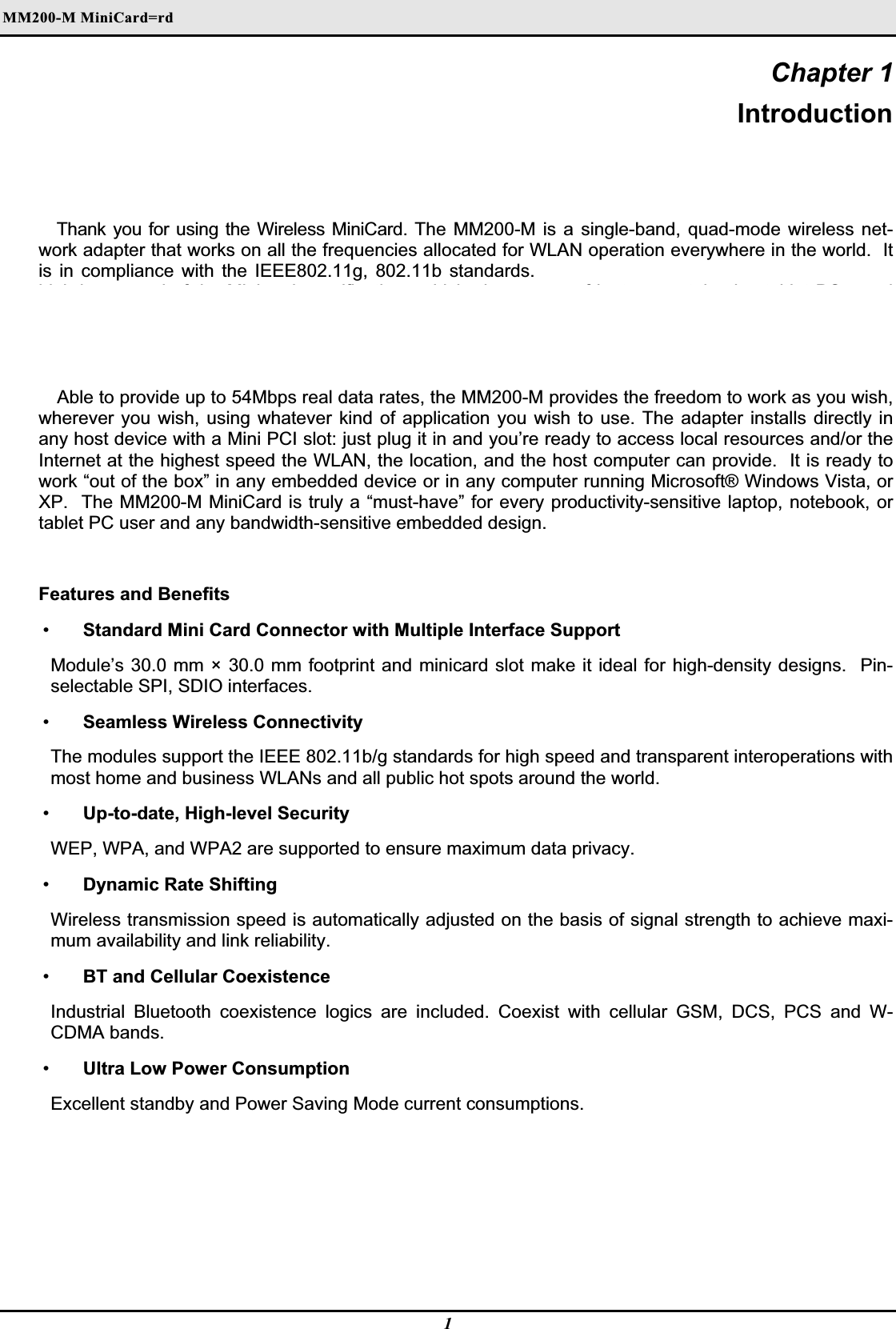 MM200-M MiniCard=rdʳChapter 1 IntroductionThank you for using the Wireless MiniCard. The MM200-M is a single-band, quad-mode wireless net-work adapter that works on all the frequencies allocated for WLAN operation everywhere in the world.  It is in compliance with the IEEE802.11g, 802.11b standards.  MM200-M features the compactness and high bus speed of the Minicard specifications which gives users of laptops, notebooks, tablet PCs, and other mobile computing devices transparent Internet access anywhere in the world through any WiFi network without software changes or additional hardware. Able to provide up to 54Mbps real data rates, the MM200-M provides the freedom to work as you wish, wherever you wish, using whatever kind of application you wish to use. The adapter installs directly in any host device with a Mini PCI slot: just plug it in and you’re ready to access local resources and/or the Internet at the highest speed the WLAN, the location, and the host computer can provide.  It is ready to work “out of the box” in any embedded device or in any computer running Microsoft® Windows Vista, or XP.  The MM200-M MiniCard is truly a “must-have” for every productivity-sensitive laptop, notebook, or tablet PC user and any bandwidth-sensitive embedded design. Features and Benefits  •  Standard Mini Card Connector with Multiple Interface Support Module’s 30.0 mm × 30.0 mm footprint and minicard slot make it ideal for high-density designs.  Pin-selectable SPI, SDIO interfaces.  •  Seamless Wireless Connectivity The modules support the IEEE 802.11b/g standards for high speed and transparent interoperations with most home and business WLANs and all public hot spots around the world.  •  Up-to-date, High-level Security WEP, WPA, and WPA2 are supported to ensure maximum data privacy.  •  Dynamic Rate Shifting Wireless transmission speed is automatically adjusted on the basis of signal strength to achieve maxi-mum availability and link reliability.  •  BT and Cellular Coexistence Industrial Bluetooth coexistence logics are included. Coexist with cellular GSM, DCS, PCS and W-CDMA bands.  •  Ultra Low Power Consumption Excellent standby and Power Saving Mode current consumptions. 1