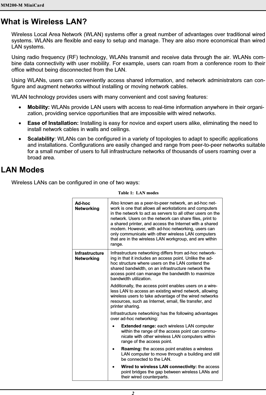 MM200-M MiniCardWhat is Wireless LAN? Wireless Local Area Network (WLAN) systems offer a great number of advantages over traditional wired systems. WLANs are flexible and easy to setup and manage. They are also more economical than wired LAN systems. Using radio frequency (RF) technology, WLANs transmit and receive data through the air. WLANs com-bine data connectivity with user mobility. For example, users can roam from a conference room to their office without being disconnected from the LAN. Using WLANs, users can conveniently access shared information, and network administrators can con-figure and augment networks without installing or moving network cables. WLAN technology provides users with many convenient and cost saving features: xMobility: WLANs provide LAN users with access to real-time information anywhere in their organi-zation, providing service opportunities that are impossible with wired networks. xEase of Installation: Installing is easy for novice and expert users alike, eliminating the need to install network cables in walls and ceilings.  xScalability: WLANs can be configured in a variety of topologies to adapt to specific applications and installations. Configurations are easily changed and range from peer-to-peer networks suitable for a small number of users to full infrastructure networks of thousands of users roaming over a broad area. LAN Modes Wireless LANs can be configured in one of two ways: Table 1:  LAN modes Ad-hoc  Networking Also known as a peer-to-peer network, an ad-hoc net-work is one that allows all workstations and computers in the network to act as servers to all other users on the network. Users on the network can share files, print to a shared printer, and access the Internet with a shared modem. However, with ad-hoc networking, users can only communicate with other wireless LAN computers that are in the wireless LAN workgroup, and are within range.Infrastructure Networking Infrastructure networking differs from ad-hoc network-ing in that it includes an access point. Unlike the ad-hoc structure where users on the LAN contend the shared bandwidth, on an infrastructure network the access point can manage the bandwidth to maximize bandwidth utilization.  Additionally, the access point enables users on a wire-less LAN to access an existing wired network, allowing wireless users to take advantage of the wired networks resources, such as Internet, email, file transfer, and printer sharing.Infrastructure networking has the following advantages over ad-hoc networking: xExtended range: each wireless LAN computer within the range of the access point can commu-nicate with other wireless LAN computers within range of the access point. xRoaming: the access point enables a wireless LAN computer to move through a building and still be connected to the LAN. xWired to wireless LAN connectivity: the access point bridges the gap between wireless LANs and their wired counterparts. 2