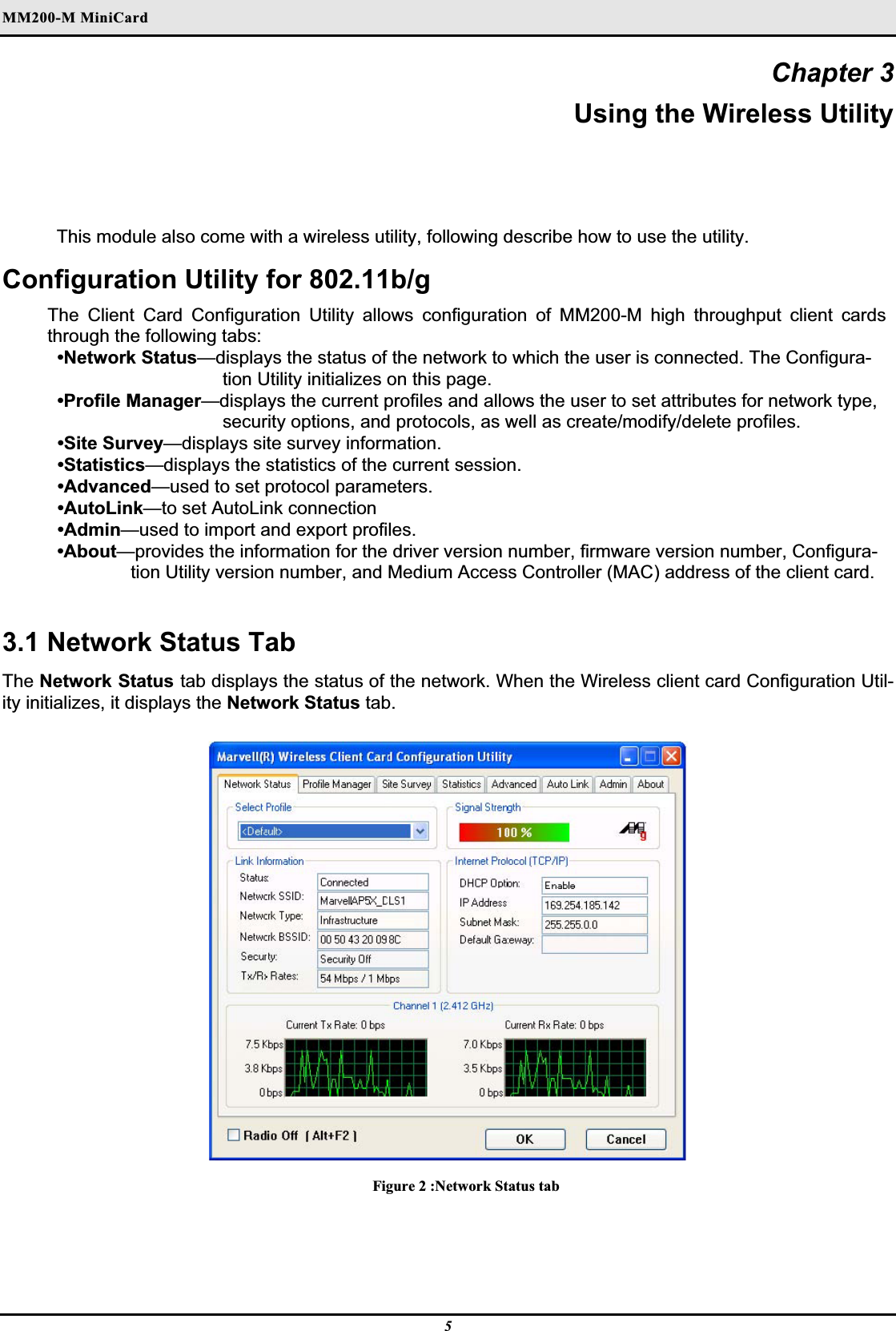 MM200-M MiniCardʳChapter 3 Using the Wireless Utility This module also come with a wireless utility, following describe how to use the utility.Configuration Utility for 802.11b/g The Client Card Configuration Utility allows configuration of MM200-M high throughput client cards through the following tabs:•Network Status—displays the status of the network to which the user is connected. The Configura-tion Utility initializes on this page.•Profile Manager—displays the current profiles and allows the user to set attributes for network type, security options, and protocols, as well as create/modify/delete profiles.•Site Survey—displays site survey information.•Statistics—displays the statistics of the current session.•Advanced—used to set protocol parameters.•AutoLink—to set AutoLink connection•Admin—used to import and export profiles.•About—provides the information for the driver version number, firmware version number, Configura-tion Utility version number, and Medium Access Controller (MAC) address of the client card.3.1 Network Status Tab The Network Status tab displays the status of the network. When the Wireless client card Configuration Util-ity initializes, it displays the Network Status tab.Figure 2 :Network Status tab 5