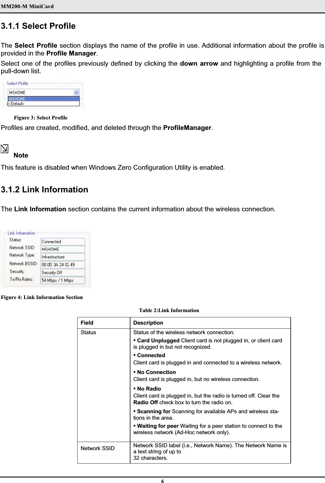 MM200-M MiniCardʳ3.1.1 Select ProfileThe Select Profile section displays the name of the profile in use. Additional information about the profile is provided in the Profile Manager.Select one of the profiles previously defined by clicking the down arrow and highlighting a profile from the pull-down list.Figure 3: Select ProfileProfiles are created, modified, and deleted through the ProfileManager.NoteThis feature is disabled when Windows Zero Configuration Utility is enabled.3.1.2 Link Information The Link Information section contains the current information about the wireless connection.Figure 4: Link Information Section Table 2:Link Information Field Description Status Status of the wireless network connection:  •Card Unplugged Client card is not plugged in, or client card is plugged in but not recognized.•Connected Client card is plugged in and connected to a wireless network.  •No Connection Client card is plugged in, but no wireless connection.  •No Radio Client card is plugged in, but the radio is turned off. Clear the Radio Off check box to turn the radio on.•Scanning for Scanning for available APs and wireless sta-tions in the area.•Waiting for peer Waiting for a peer station to connect to the wireless network (Ad-Hoc network only).  Network SSID   Network SSID label (i.e., Network Name). The Network Name is a text string of up to32 characters.6