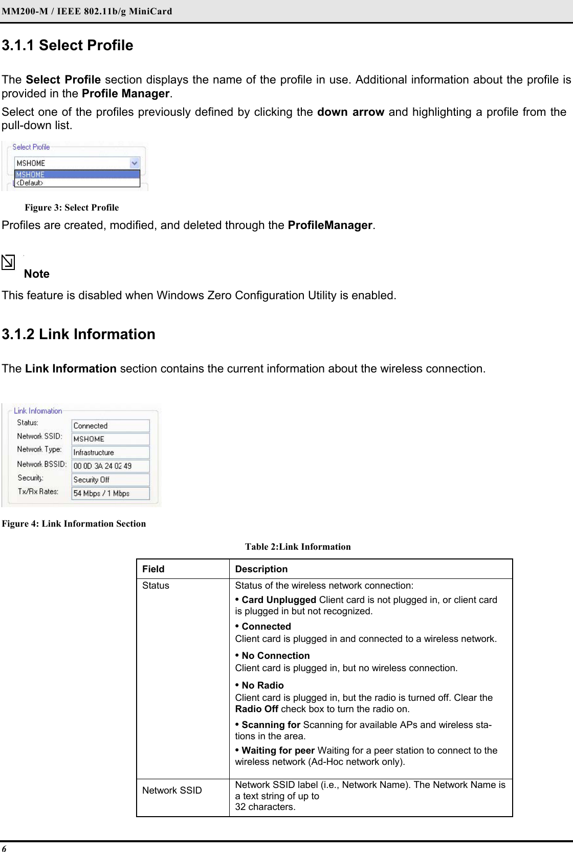 MM200-M / IEEE 802.11b/g MiniCard 6 3.1.1 Select Profile   The Select Profile section displays the name of the profile in use. Additional information about the profile is provided in the Profile Manager.  Select one of the profiles previously defined by clicking the down arrow and highlighting a profile from the pull-down list.   Figure 3: Select Profile Profiles are created, modified, and deleted through the ProfileManager.  Note  This feature is disabled when Windows Zero Configuration Utility is enabled.  3.1.2 Link Information  The Link Information section contains the current information about the wireless connection.   Figure 4: Link Information Section Table 2:Link Information Field  Description  Status   Status of the wireless network connection:   • Card Unplugged Client card is not plugged in, or client card is plugged in but not recognized.   • Connected   Client card is plugged in and connected to a wireless network.   • No Connection   Client card is plugged in, but no wireless connection.   • No Radio   Client card is plugged in, but the radio is turned off. Clear the Radio Off check box to turn the radio on.   • Scanning for Scanning for available APs and wireless sta-tions in the area.   • Waiting for peer Waiting for a peer station to connect to the wireless network (Ad-Hoc network only).   Network SSID   Network SSID label (i.e., Network Name). The Network Name is a text string of up to   32 characters.  