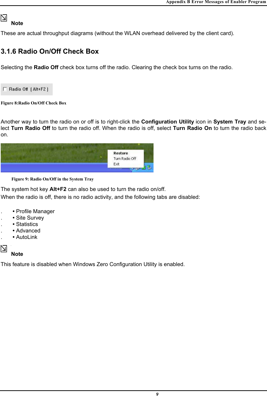 Appendix B Error Messages of Enabler Program  9 Note  These are actual throughput diagrams (without the WLAN overhead delivered by the client card).  3.1.6 Radio On/Off Check Box  Selecting the Radio Off check box turns off the radio. Clearing the check box turns on the radio.   Figure 8:Radio On/Off Check Box  Another way to turn the radio on or off is to right-click the Configuration Utility icon in System Tray and se-lect Turn Radio Off to turn the radio off. When the radio is off, select Turn Radio On to turn the radio back on.   Figure 9: Radio On/Off in the System Tray The system hot key Alt+F2 can also be used to turn the radio on/off.  When the radio is off, there is no radio activity, and the following tabs are disabled:  .  • Profile Manager  .  • Site Survey  .  • Statistics  .  • Advanced  .  • AutoLink   Note  This feature is disabled when Windows Zero Configuration Utility is enabled.  