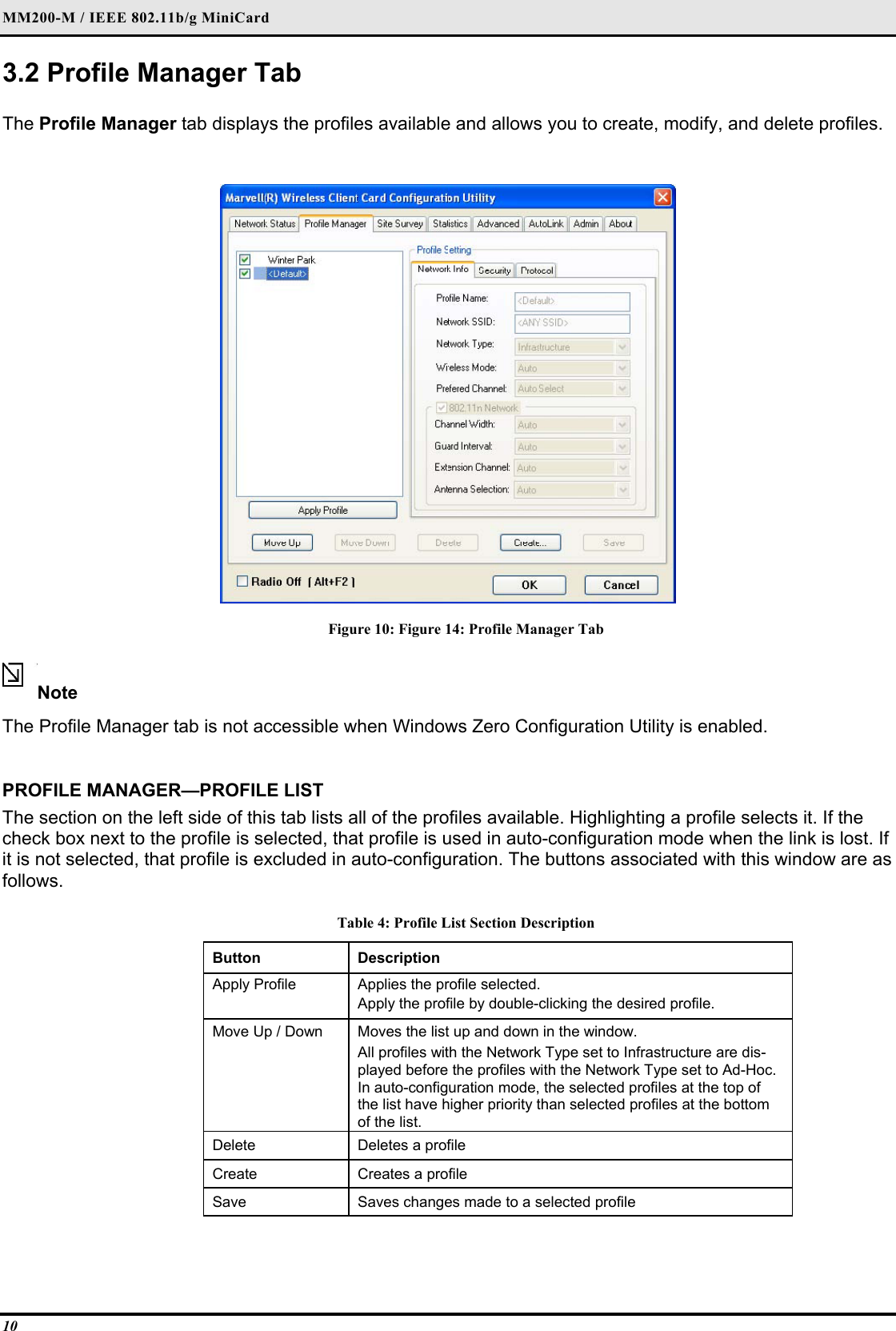 MM200-M / IEEE 802.11b/g MiniCard 10 3.2 Profile Manager Tab  The Profile Manager tab displays the profiles available and allows you to create, modify, and delete profiles.   Figure 10: Figure 14: Profile Manager Tab  Note  The Profile Manager tab is not accessible when Windows Zero Configuration Utility is enabled.    PROFILE MANAGER—PROFILE LIST  The section on the left side of this tab lists all of the profiles available. Highlighting a profile selects it. If the check box next to the profile is selected, that profile is used in auto-configuration mode when the link is lost. If it is not selected, that profile is excluded in auto-configuration. The buttons associated with this window are as follows.  Table 4: Profile List Section Description Button  Description  Apply Profile   Applies the profile selected.   Apply the profile by double-clicking the desired profile.  Move Up / Down   Moves the list up and down in the window.   All profiles with the Network Type set to Infrastructure are dis-played before the profiles with the Network Type set to Ad-Hoc. In auto-configuration mode, the selected profiles at the top of the list have higher priority than selected profiles at the bottom of the list.  Delete   Deletes a profile  Create   Creates a profile  Save   Saves changes made to a selected profile   