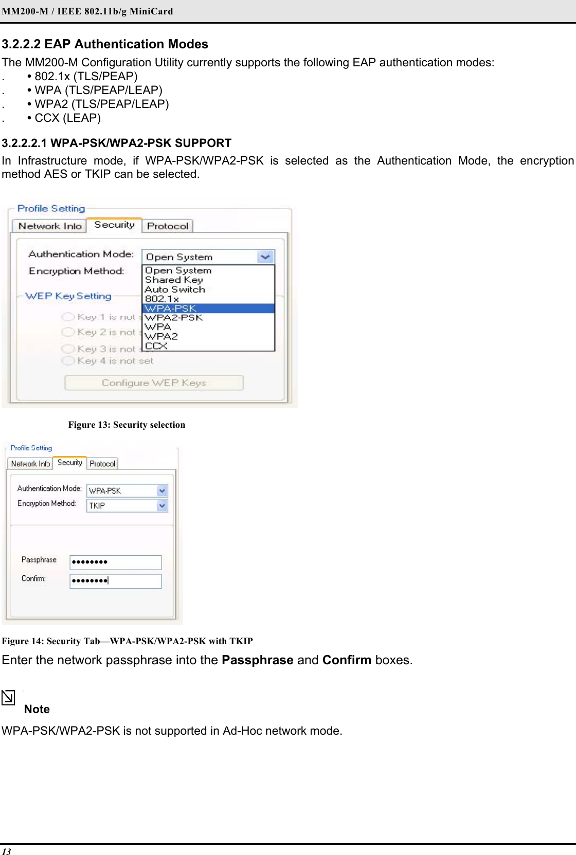 MM200-M / IEEE 802.11b/g MiniCard 13 3.2.2.2 EAP Authentication Modes  The MM200-M Configuration Utility currently supports the following EAP authentication modes:  .  • 802.1x (TLS/PEAP)  .  • WPA (TLS/PEAP/LEAP)  .  • WPA2 (TLS/PEAP/LEAP)  .  • CCX (LEAP)   3.2.2.2.1 WPA-PSK/WPA2-PSK SUPPORT  In Infrastructure mode, if WPA-PSK/WPA2-PSK is selected as the Authentication Mode, the encryption method AES or TKIP can be selected.   Figure 13: Security selection  Figure 14: Security Tab—WPA-PSK/WPA2-PSK with TKIP Enter the network passphrase into the Passphrase and Confirm boxes.  Note  WPA-PSK/WPA2-PSK is not supported in Ad-Hoc network mode.   