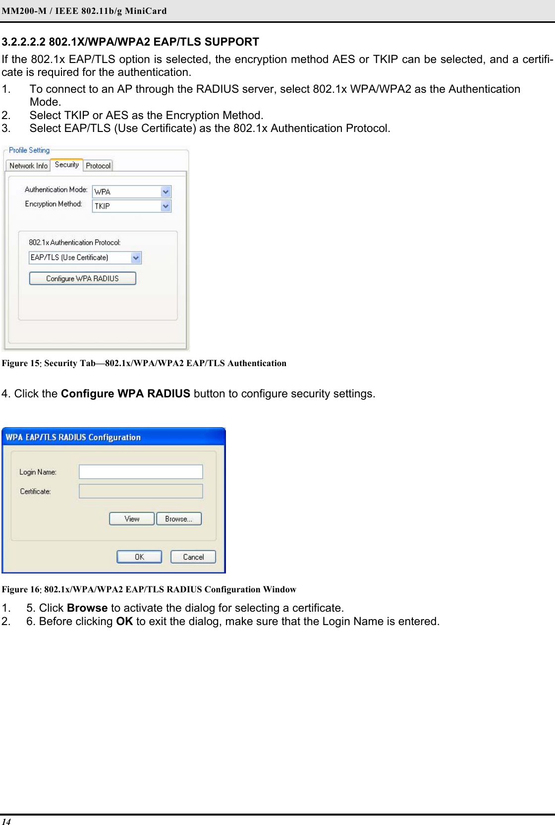 MM200-M / IEEE 802.11b/g MiniCard 14 3.2.2.2.2 802.1X/WPA/WPA2 EAP/TLS SUPPORT  If the 802.1x EAP/TLS option is selected, the encryption method AES or TKIP can be selected, and a certifi-cate is required for the authentication.  1.   To connect to an AP through the RADIUS server, select 802.1x WPA/WPA2 as the Authentication   Mode.  2.   Select TKIP or AES as the Encryption Method.  3.   Select EAP/TLS (Use Certificate) as the 802.1x Authentication Protocol.    Figure 15: Security Tab—802.1x/WPA/WPA2 EAP/TLS Authentication 4. Click the Configure WPA RADIUS button to configure security settings.   Figure 16: 802.1x/WPA/WPA2 EAP/TLS RADIUS Configuration Window 1. 5. Click Browse to activate the dialog for selecting a certificate.  2.  6. Before clicking OK to exit the dialog, make sure that the Login Name is entered.   