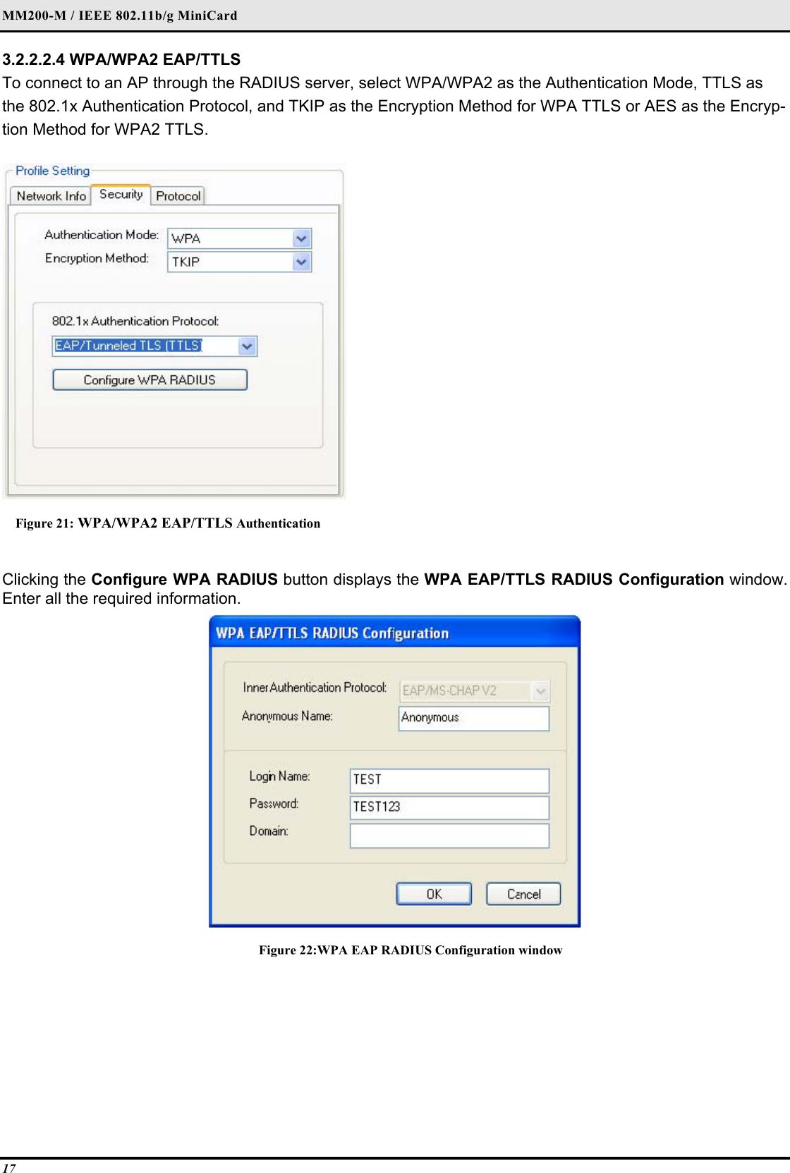 MM200-M / IEEE 802.11b/g MiniCard 17 3.2.2.2.4 WPA/WPA2 EAP/TTLS  To connect to an AP through the RADIUS server, select WPA/WPA2 as the Authentication Mode, TTLS as the 802.1x Authentication Protocol, and TKIP as the Encryption Method for WPA TTLS or AES as the Encryp-tion Method for WPA2 TTLS.   Figure 21: WPA/WPA2 EAP/TTLS Authentication  Clicking the Configure WPA RADIUS button displays the WPA EAP/TTLS RADIUS Configuration window. Enter all the required information.   Figure 22:WPA EAP RADIUS Configuration window  