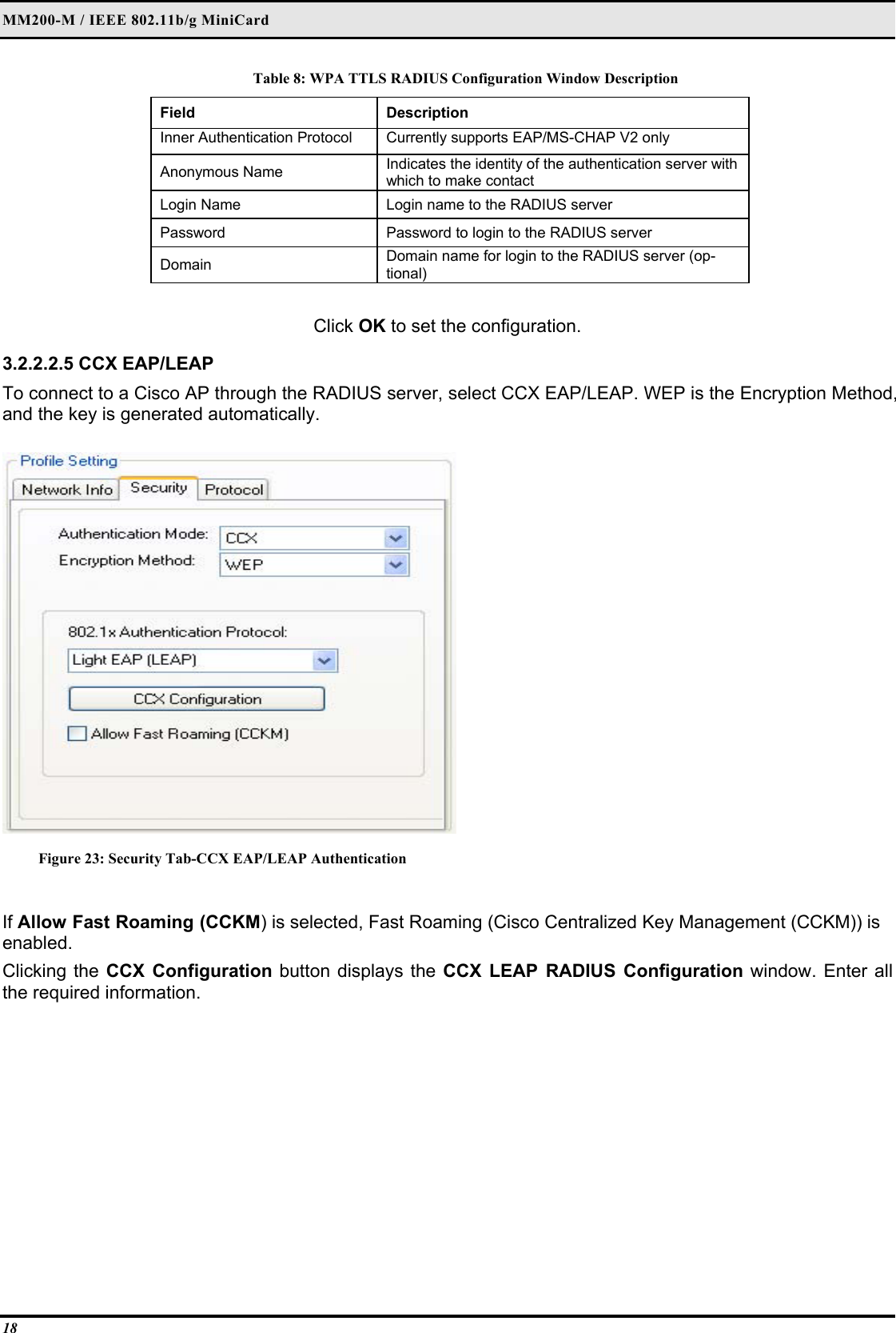 MM200-M / IEEE 802.11b/g MiniCard 18 Table 8: WPA TTLS RADIUS Configuration Window Description Field  Description  Inner Authentication Protocol   Currently supports EAP/MS-CHAP V2 only  Anonymous Name   Indicates the identity of the authentication server with which to make contact  Login Name   Login name to the RADIUS server  Password   Password to login to the RADIUS server  Domain   Domain name for login to the RADIUS server (op-tional)   Click OK to set the configuration.  3.2.2.2.5 CCX EAP/LEAP  To connect to a Cisco AP through the RADIUS server, select CCX EAP/LEAP. WEP is the Encryption Method, and the key is generated automatically.   Figure 23: Security Tab-CCX EAP/LEAP Authentication  If Allow Fast Roaming (CCKM) is selected, Fast Roaming (Cisco Centralized Key Management (CCKM)) is enabled.  Clicking the CCX Configuration button displays the CCX LEAP RADIUS Configuration window. Enter all the required information.  