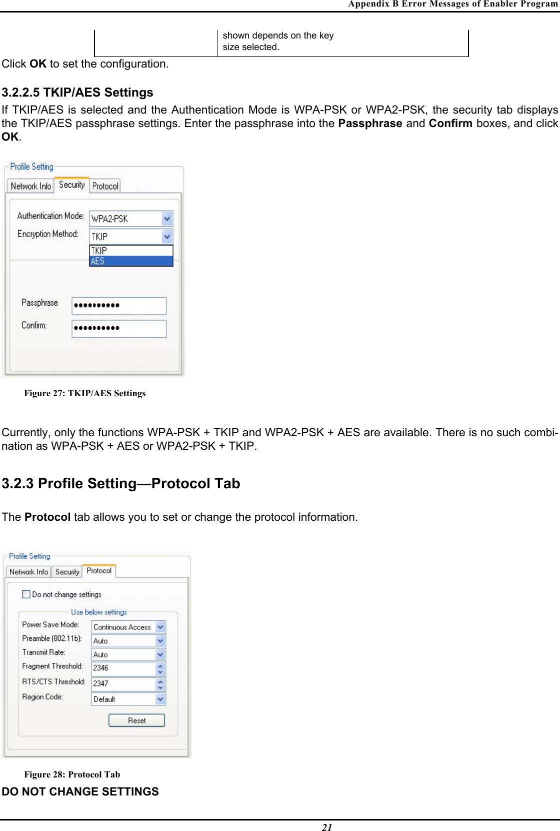 Appendix B Error Messages of Enabler Program  21 shown depends on the key   size selected.  Click OK to set the configuration.   3.2.2.5 TKIP/AES Settings  If TKIP/AES is selected and the Authentication Mode is WPA-PSK or WPA2-PSK, the security tab displays the TKIP/AES passphrase settings. Enter the passphrase into the Passphrase and Confirm boxes, and click OK.   Figure 27: TKIP/AES Settings  Currently, only the functions WPA-PSK + TKIP and WPA2-PSK + AES are available. There is no such combi-nation as WPA-PSK + AES or WPA2-PSK + TKIP.  3.2.3 Profile Setting—Protocol Tab  The Protocol tab allows you to set or change the protocol information.   Figure 28: Protocol Tab DO NOT CHANGE SETTINGS  