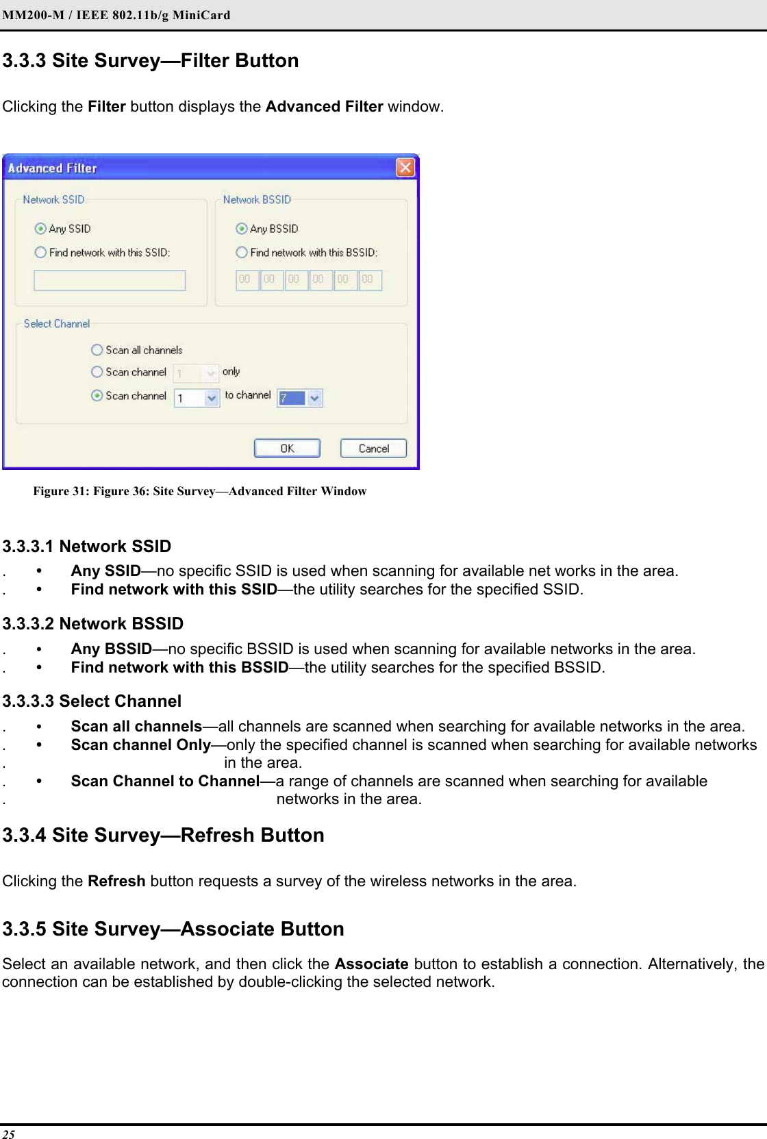 MM200-M / IEEE 802.11b/g MiniCard 25 3.3.3 Site Survey—Filter Button  Clicking the Filter button displays the Advanced Filter window.   Figure 31: Figure 36: Site Survey—Advanced Filter Window  3.3.3.1 Network SSID  .  • Any SSID—no specific SSID is used when scanning for available net works in the area.  .  •  Find network with this SSID—the utility searches for the specified SSID.   3.3.3.2 Network BSSID  .  •  Any BSSID—no specific BSSID is used when scanning for available networks in the area.  .  •  Find network with this BSSID—the utility searches for the specified BSSID.   3.3.3.3 Select Channel  .  •  Scan all channels—all channels are scanned when searching for available networks in the area.  .  •  Scan channel Only—only the specified channel is scanned when searching for available networks   .                                             in the area.  .  •  Scan Channel to Channel—a range of channels are scanned when searching for available  .                                                         networks in the area.   3.3.4 Site Survey—Refresh Button   Clicking the Refresh button requests a survey of the wireless networks in the area.   3.3.5 Site Survey—Associate Button  Select an available network, and then click the Associate button to establish a connection. Alternatively, the connection can be established by double-clicking the selected network.  