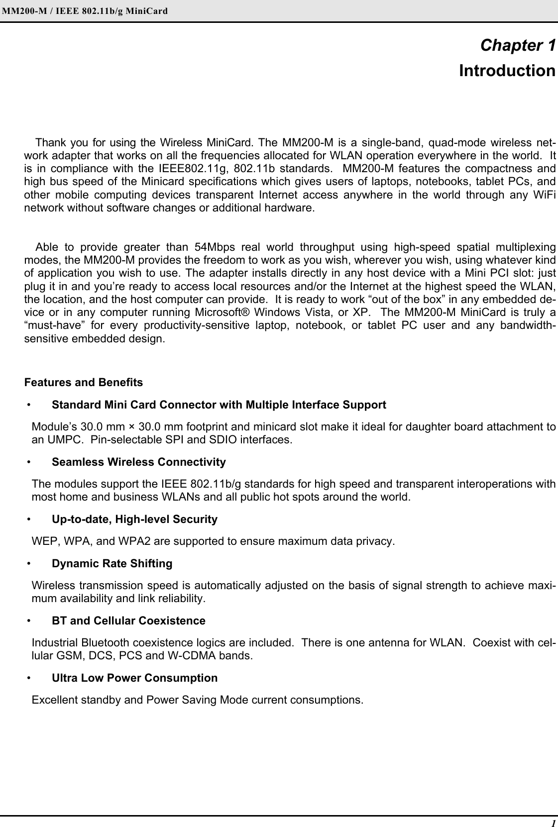 MM200-M / IEEE 802.11b/g MiniCard 1 Chapter 1 Introduction Thank you for using the Wireless MiniCard. The MM200-M is a single-band, quad-mode wireless net-work adapter that works on all the frequencies allocated for WLAN operation everywhere in the world.  It is in compliance with the IEEE802.11g, 802.11b standards.  MM200-M features the compactness and high bus speed of the Minicard specifications which gives users of laptops, notebooks, tablet PCs, and other mobile computing devices transparent Internet access anywhere in the world through any WiFi network without software changes or additional hardware.  Able to provide greater than 54Mbps real world throughput using high-speed spatial multiplexing modes, the MM200-M provides the freedom to work as you wish, wherever you wish, using whatever kind of application you wish to use. The adapter installs directly in any host device with a Mini PCI slot: just plug it in and you’re ready to access local resources and/or the Internet at the highest speed the WLAN, the location, and the host computer can provide.  It is ready to work “out of the box” in any embedded de-vice or in any computer running Microsoft® Windows Vista, or XP.  The MM200-M MiniCard is truly a “must-have” for every productivity-sensitive laptop, notebook, or tablet PC user and any bandwidth-sensitive embedded design.  Features and Benefits  •  Standard Mini Card Connector with Multiple Interface Support Module’s 30.0 mm × 30.0 mm footprint and minicard slot make it ideal for daughter board attachment to an UMPC.  Pin-selectable SPI and SDIO interfaces.  •  Seamless Wireless Connectivity The modules support the IEEE 802.11b/g standards for high speed and transparent interoperations with most home and business WLANs and all public hot spots around the world.    •  Up-to-date, High-level Security WEP, WPA, and WPA2 are supported to ensure maximum data privacy.  •  Dynamic Rate Shifting Wireless transmission speed is automatically adjusted on the basis of signal strength to achieve maxi-mum availability and link reliability.  •  BT and Cellular Coexistence Industrial Bluetooth coexistence logics are included.  There is one antenna for WLAN.  Coexist with cel-lular GSM, DCS, PCS and W-CDMA bands.  •  Ultra Low Power Consumption Excellent standby and Power Saving Mode current consumptions.    