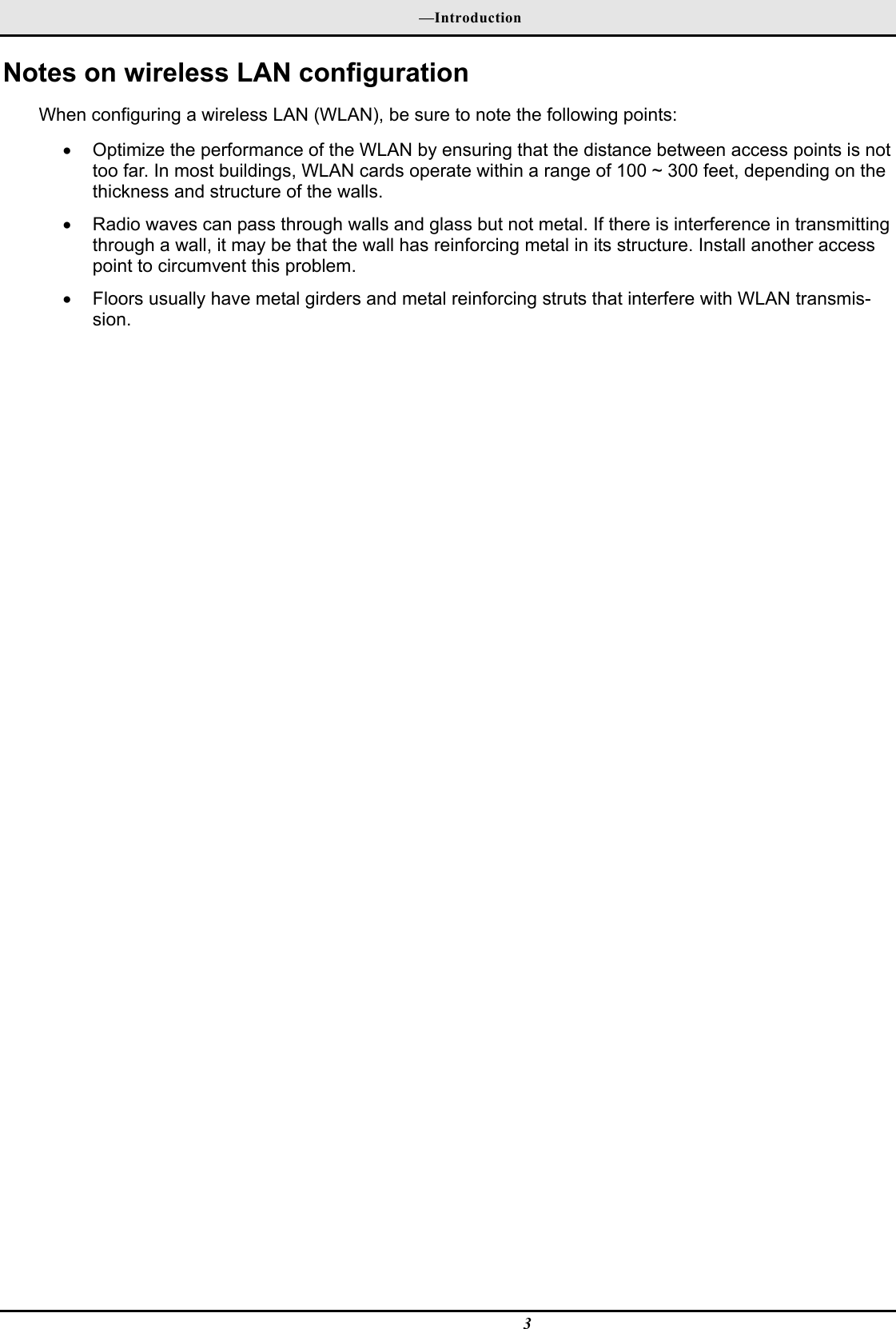  —Introduction  3 Notes on wireless LAN configuration When configuring a wireless LAN (WLAN), be sure to note the following points: •  Optimize the performance of the WLAN by ensuring that the distance between access points is not too far. In most buildings, WLAN cards operate within a range of 100 ~ 300 feet, depending on the thickness and structure of the walls.  •  Radio waves can pass through walls and glass but not metal. If there is interference in transmitting through a wall, it may be that the wall has reinforcing metal in its structure. Install another access point to circumvent this problem. •  Floors usually have metal girders and metal reinforcing struts that interfere with WLAN transmis-sion. 