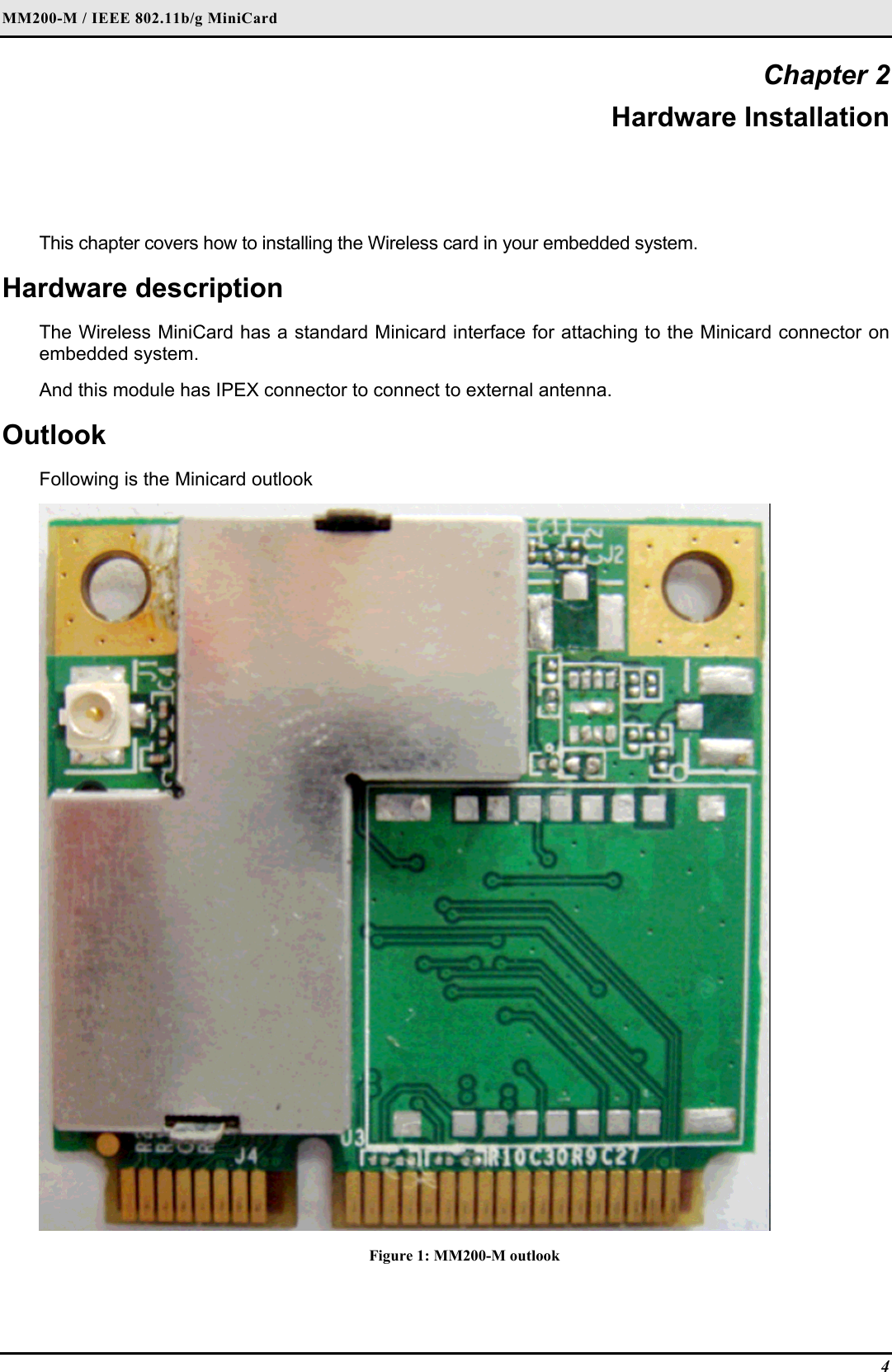 MM200-M / IEEE 802.11b/g MiniCard 4 Chapter 2 Hardware Installation This chapter covers how to installing the Wireless card in your embedded system. Hardware description The Wireless MiniCard has a standard Minicard interface for attaching to the Minicard connector on embedded system.  And this module has IPEX connector to connect to external antenna. Outlook Following is the Minicard outlook  Figure 1: MM200-M outlook 