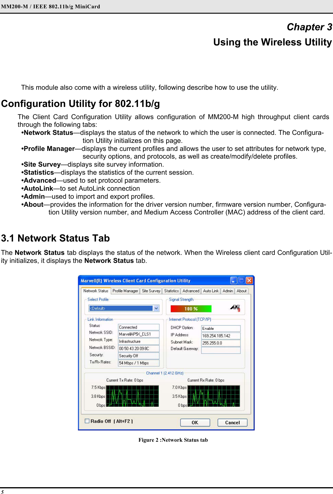 MM200-M / IEEE 802.11b/g MiniCard 5 Chapter 3 Using the Wireless Utility This module also come with a wireless utility, following describe how to use the utility.  Configuration Utility for 802.11b/g The Client Card Configuration Utility allows configuration of MM200-M high throughput client cards through the following tabs:  •Network Status—displays the status of the network to which the user is connected. The Configura-tion Utility initializes on this page.  •Profile Manager—displays the current profiles and allows the user to set attributes for network type, security options, and protocols, as well as create/modify/delete profiles.  •Site Survey—displays site survey information.  •Statistics—displays the statistics of the current session.  •Advanced—used to set protocol parameters.  •AutoLink—to set AutoLink connection  •Admin—used to import and export profiles.  •About—provides the information for the driver version number, firmware version number, Configura-tion Utility version number, and Medium Access Controller (MAC) address of the client card.   3.1 Network Status Tab  The Network Status tab displays the status of the network. When the Wireless client card Configuration Util-ity initializes, it displays the Network Status tab.   Figure 2 :Network Status tab  