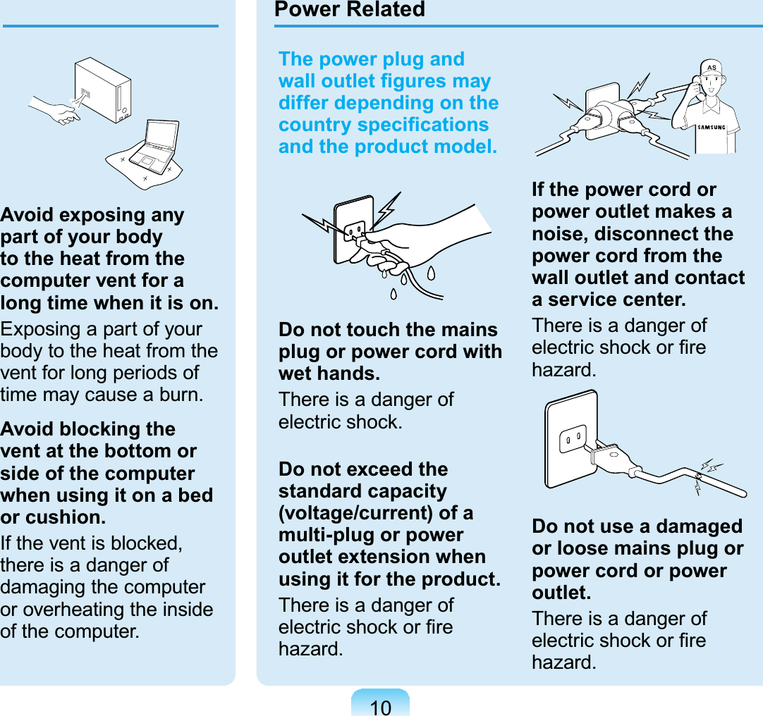 10The power plug and ZDOORXWOHW¿JXUHVPD\differ depending on the FRXQWU\VSHFL¿FDWLRQVand the product model.Do not touch the mains plug or power cord with wet hands.There is a danger ofHOHFWULFVKRFNDo not exceed the standard capacity (voltage/current) of a multi-plug or power outlet extension when using it for the product.There is a danger ofHOHFWULFVKRFNRU¿UHKD]DUGGIf the power cord or power outlet makes a noise, disconnect the power cord from the wall outlet and contact a service center.There is a danger ofHOHFWULFVKRFNRU¿UHKD]DUGDo not use a damaged or loose mains plug or power cord or power outlet.There is a danger ofHOHFWULFVKRFNRU¿UHKD]DUGPower RelatedAvoid exposing any part of your body to the heat from the computer vent for a long time when it is on.ExposingapartofyourbodytotheheatfromtheventforlongperiodsofWLPHPD\FDXVHDEXUQAvoid blocking the vent at the bottom or side of the computer when using it on a bed or cushion.Iftheventisblocked,there is a danger ofdamaging the computeror overheating the insideRIWKHFRPSXWHU