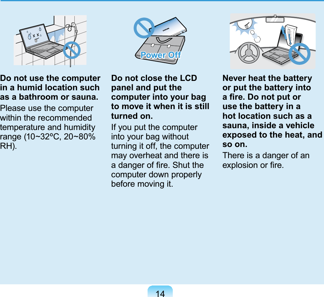 14Do not use the computer in a humid location such as a bathroom or sauna.Please use the computerwithin the recommendedtemperature and humidityrange (10~32ºC, 20~80%5+Power OffDo not close the LCD panel and put the computer into your bag to move it when it is still turned on.If you put the computerinto your bag withoutturningitoff,thecomputermayoverheatandthereisDGDQJHURI¿UH6KXWWKHcomputerdownproperlyEHIRUHPRYLQJLWNever heat the battery or put the battery into D¿UH&apos;RQRWSXWRUuse the battery in a hot location such as a sauna, inside a vehicle exposed to the heat, and so on.ThereisadangerofanH[SORVLRQRU¿UH