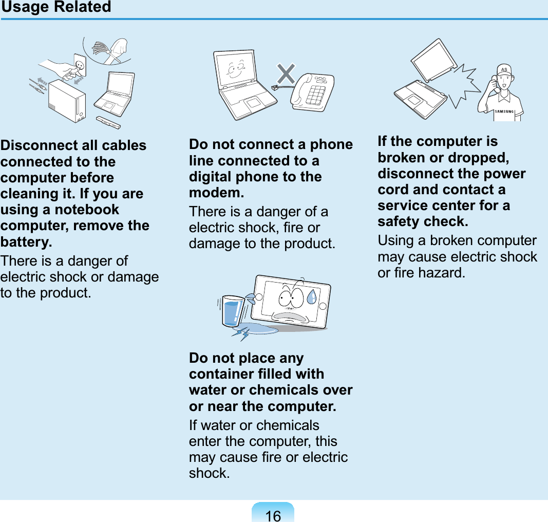 16Disconnect all cables connected to the computer before cleaning it. If you are using a notebook computer, remove the battery.There is a danger ofelectric shock or damageWRWKHSURGXFWDo not connect a phone line connected to a digital phone to the modem.ThereisadangerofaHOHFWULFVKRFN¿UHRUGDPDJHWRWKHSURGXFWDo not place any FRQWDLQHU¿OOHGZLWKwater or chemicals over or near the computer.If water or chemicalsenter the computer, thisPD\FDXVH¿UHRUHOHFWULFVKRFNIf the computer is broken or dropped, disconnect the power cord and contact a service center for a safety check.Usingabrokencomputermay cause electric shockRU¿UHKD]DUGUsage Related