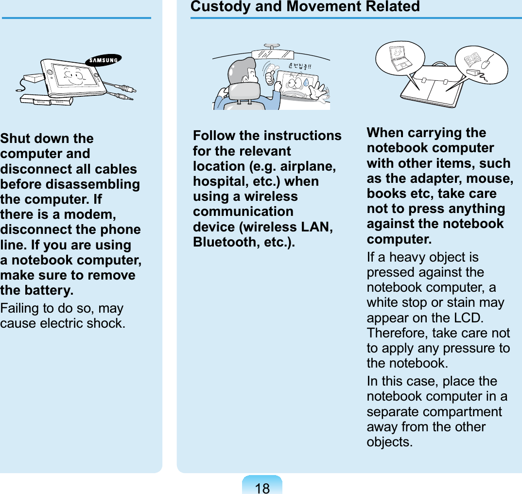 18Custody and Movement RelatedFollow the instructions for the relevant location (e.g. airplane, hospital, etc.) when using a wireless communication device (wireless LAN, Bluetooth, etc.).When carrying the notebook computer with other items, such as the adapter, mouse, books etc, take care not to press anything against the notebook computer.,IDKHDY\REMHFWLVpressed against thenotebook computer, awhitestoporstainmayDSSHDURQWKH/&amp;&apos;Therefore, take care notto apply any pressure toWKHQRWHERRNIn this case, place thenotebook computer in aseparate compartmentaway from the otherREMHFWVShut down the computer and disconnect all cables before disassembling the computer. If there is a modem, disconnect the phone line. If you are using a notebook computer, make sure to remove the battery.Failingtodoso,mayFDXVHHOHFWULFVKRFN