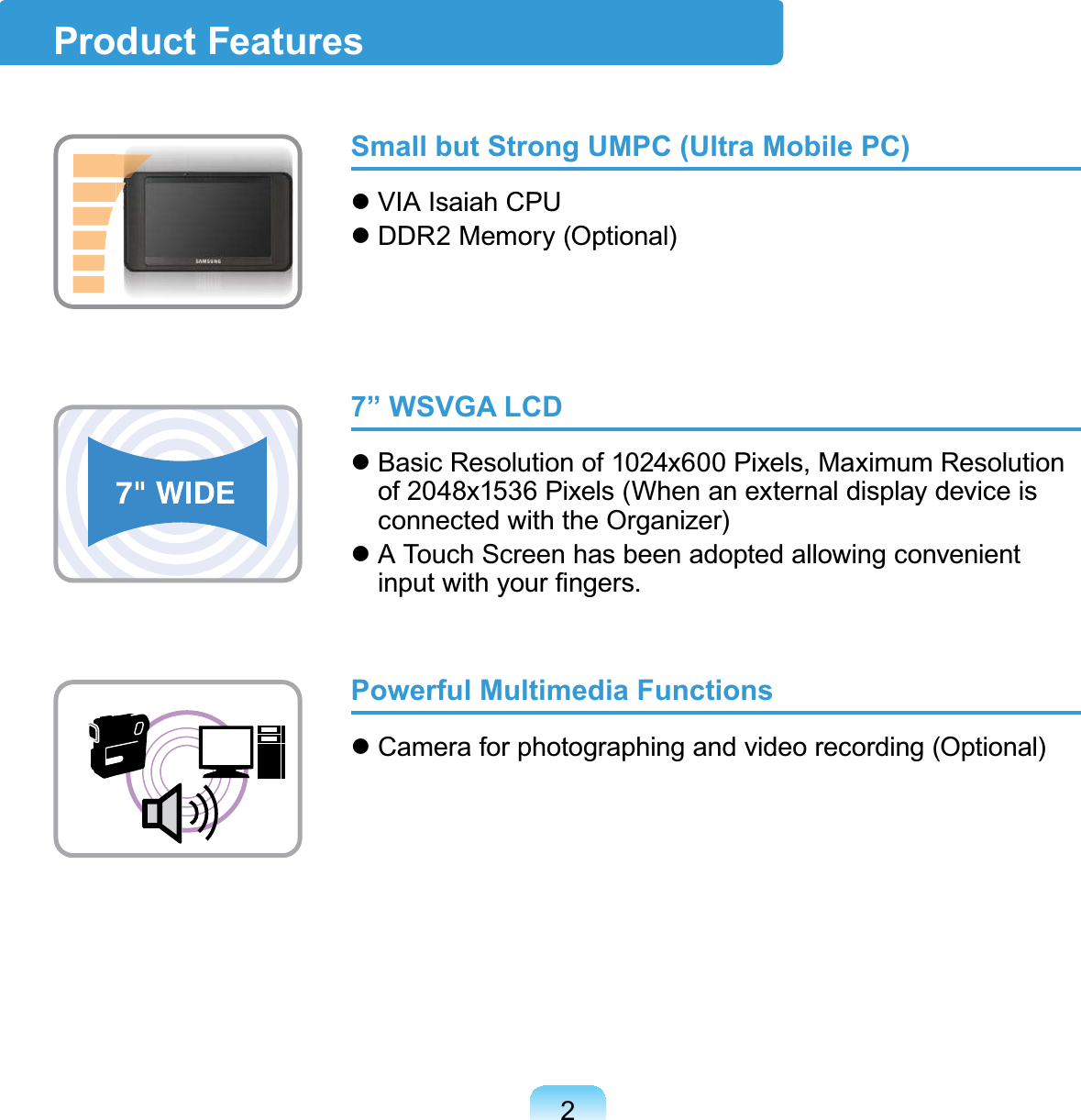 2Product FeaturesSmall but Strong UMPC (Ultra Mobile PC)z VIAIsaiahCPUz DDR2Memory(Optional)7” WSVGA LCDz Basic Resolution of 1024x600 Pixels, Maximum Resolutionof 2048x1536Pixels(Whenanexternaldisplaydeviceisconnected with the Organizer)z A Touch Screen has been adopted allowing convenientLQSXWZLWK\RXU¿QJHUVPowerful Multimedia Functionsz Camera for photographing and video recording (Optional)