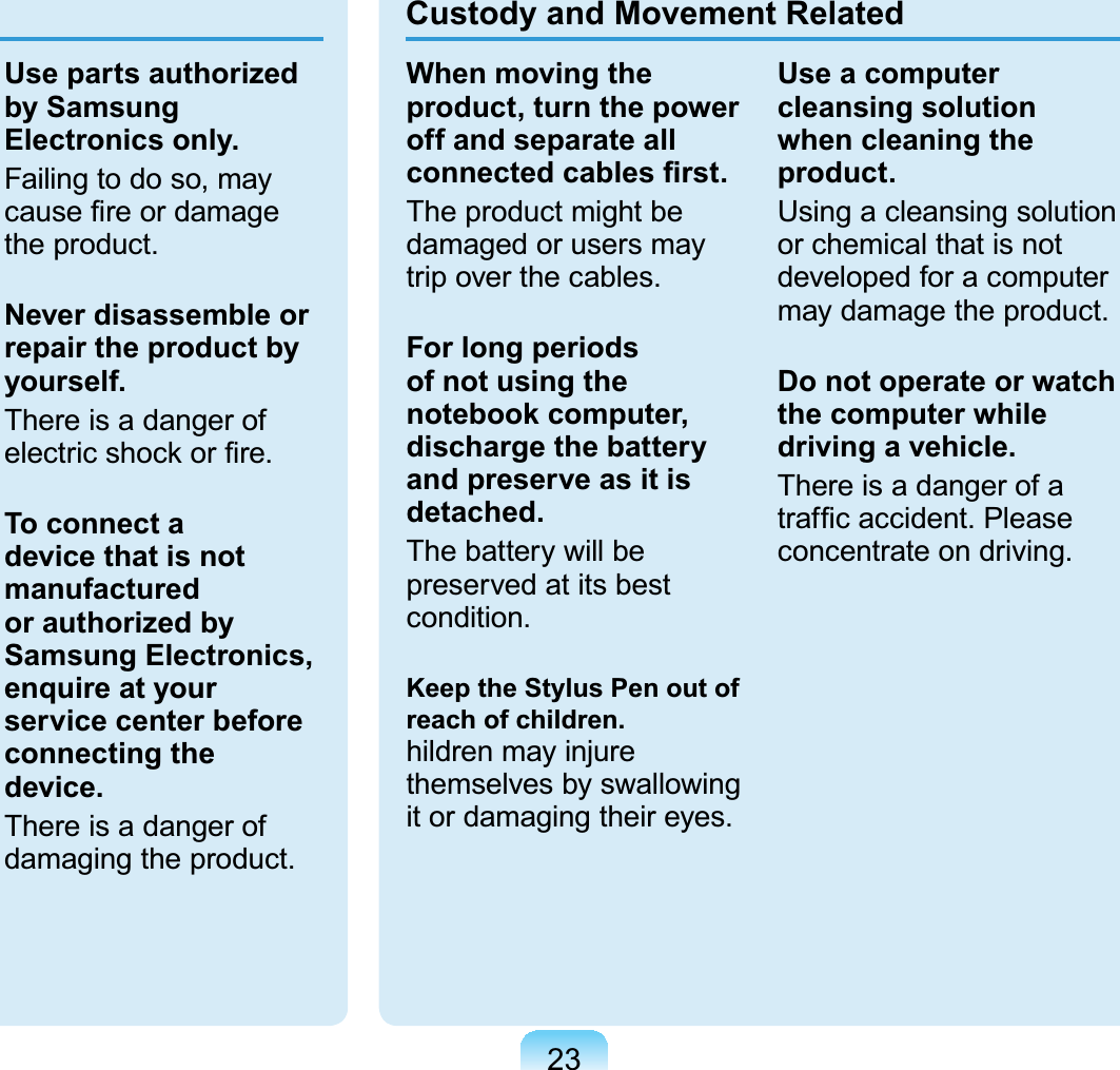 23Use parts authorized by Samsung Electronics only.Failingtodoso,mayFDXVH¿UHRUGDPDJHWKHSURGXFWNever disassemble or repair the product by yourself.There is a danger ofHOHFWULFVKRFNRU¿UHTo connect a device that is not manufactured or authorized by Samsung Electronics, enquire at your service center before connecting the device.There is a danger ofGDPDJLQJWKHSURGXFWCustody and Movement RelatedWhen moving the product, turn the power off and separate all FRQQHFWHGFDEOHV¿UVWTheproductmightbedamaged or users mayWULSRYHUWKHFDEOHVFor long periods of not using the notebook computer, discharge the battery and preserve as it is detached.The battery will bepreserved at its bestFRQGLWLRQKeep the Stylus Pen out of reach of children.KLOGUHQPD\LQMXUHthemselves by swallowingLWRUGDPDJLQJWKHLUH\HVUse a computer cleansing solution when cleaning the product.Using a cleansing solutionorchemicalthatisnotdevelopedforacomputerPD\GDPDJHWKHSURGXFWDo not operate or watch the computer while driving a vehicle.ThereisadangerofaWUDI¿FDFFLGHQW3OHDVHFRQFHQWUDWHRQGULYLQJ