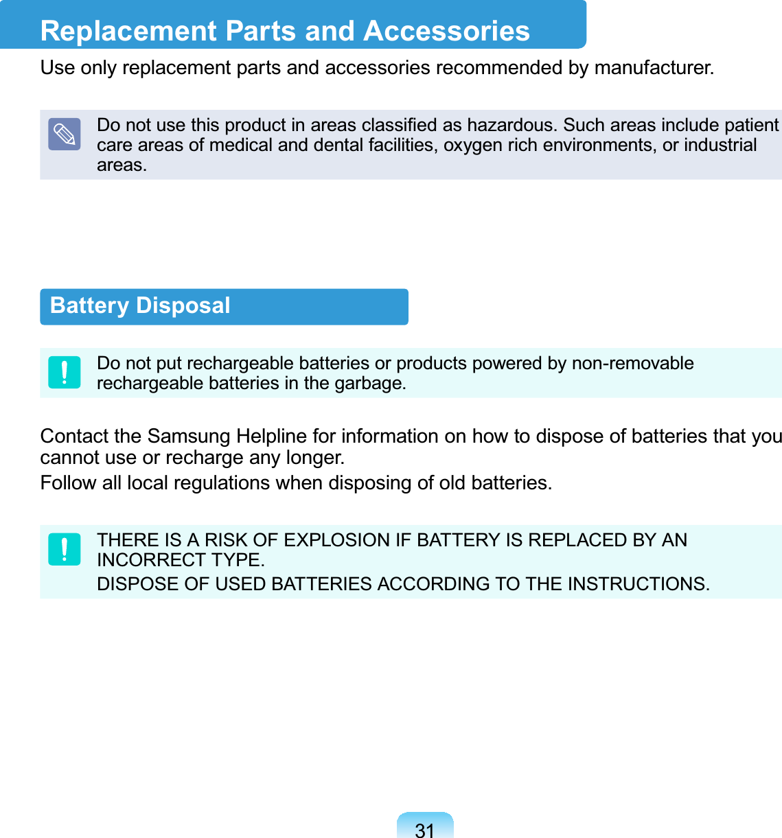 31Battery DisposalDo not put rechargeable batteries or products powered by non-removableUHFKDUJHDEOHEDWWHULHVLQWKHJDUEDJHContacttheSamsungHelplineforinformationonhowtodisposeofbatteriesthatyouFDQQRWXVHRUUHFKDUJHDQ\ORQJHU)ROORZDOOORFDOUHJXODWLRQVZKHQGLVSRVLQJRIROGEDWWHULHVTHEREISARISKOFEXPLOSIONIFBATTERYISREPLACEDBYAN,1&amp;255(&amp;77&lt;3(&apos;,6326(2)86(&apos;%$77(5,(6$&amp;&amp;25&apos;,1*727+(,16758&amp;7,216Replacement Parts and Accessories8VHRQO\UHSODFHPHQWSDUWVDQGDFFHVVRULHVUHFRPPHQGHGE\PDQXIDFWXUHU&apos;RQRWXVHWKLVSURGXFWLQDUHDVFODVVL¿HGDVKD]DUGRXV6XFKDUHDVLQFOXGHSDWLHQWcare areas of medical and dental facilities, oxygen rich environments, or industrialDUHDV