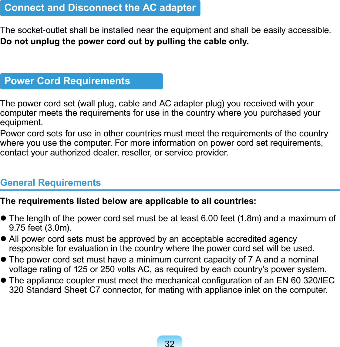32Connect and Disconnect the AC adapter7KHVRFNHWRXWOHWVKDOOEHLQVWDOOHGQHDUWKHHTXLSPHQWDQGVKDOOEHHDVLO\DFFHVVLEOHDo not unplug the power cord out by pulling the cable only.Power Cord RequirementsThepowercordset(wallplug,cableandACadapterplug)youreceivedwithyourcomputer meets the requirements for use in the country where you purchased yourHTXLSPHQWPower cord sets for use in other countries must meet the requirements of the countryZKHUH\RXXVHWKHFRPSXWHU)RUPRUHLQIRUPDWLRQRQSRZHUFRUGVHWUHTXLUHPHQWVFRQWDFW\RXUDXWKRUL]HGGHDOHUUHVHOOHURUVHUYLFHSURYLGHUGeneral RequirementsThe requirements listed below are applicable to all countries:z7KHOHQJWKRIWKHSRZHUFRUGVHWPXVWEHDWOHDVWIHHWPDQGDPD[LPXPRIIHHWPz All power cord sets must be approved by an acceptable accredited agencyUHVSRQVLEOHIRUHYDOXDWLRQLQWKHFRXQWU\ZKHUHWKHSRZHUFRUGVHWZLOOEHXVHGz Thepowercordsetmusthaveaminimumcurrentcapacityof 7 AandanominalYROWDJHUDWLQJRIRUYROWV$&amp;DVUHTXLUHGE\HDFKFRXQWU\¶VSRZHUV\VWHPz7KHDSSOLDQFHFRXSOHUPXVWPHHWWKHPHFKDQLFDOFRQ¿JXUDWLRQRIDQ(1,(&amp;6WDQGDUG6KHHW&amp;FRQQHFWRUIRUPDWLQJZLWKDSSOLDQFHLQOHWRQWKHFRPSXWHU