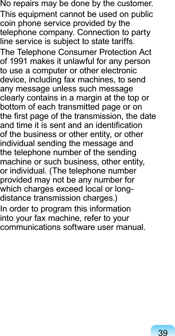 391RUHSDLUVPD\EHGRQHE\WKHFXVWRPHUThis equipment cannot be used on publiccoin phone service provided by theWHOHSKRQHFRPSDQ\&amp;RQQHFWLRQWRSDUW\OLQHVHUYLFHLVVXEMHFWWRVWDWHWDULIIVTheTelephoneConsumerProtectionActof1991makesitunlawfulforanypersonto use a computer or other electronicdevice, including fax machines, to sendany message unless such messageclearlycontainsinamarginatthetoporbottom of each transmitted page or onWKH¿UVWSDJHRIWKHWUDQVPLVVLRQWKHGDWHDQGWLPHLWLVVHQWDQGDQLGHQWL¿FDWLRQof the business or other entity, or otherindividual sending the message andthetelephonenumberofthesendingmachineorsuchbusiness,otherentity,RULQGLYLGXDO7KHWHOHSKRQHQXPEHUprovided may not be any number forwhichchargesexceedlocalorlong-GLVWDQFHWUDQVPLVVLRQFKDUJHVIn order to program this informationinto your fax machine, refer to yourFRPPXQLFDWLRQVVRIWZDUHXVHUPDQXDO