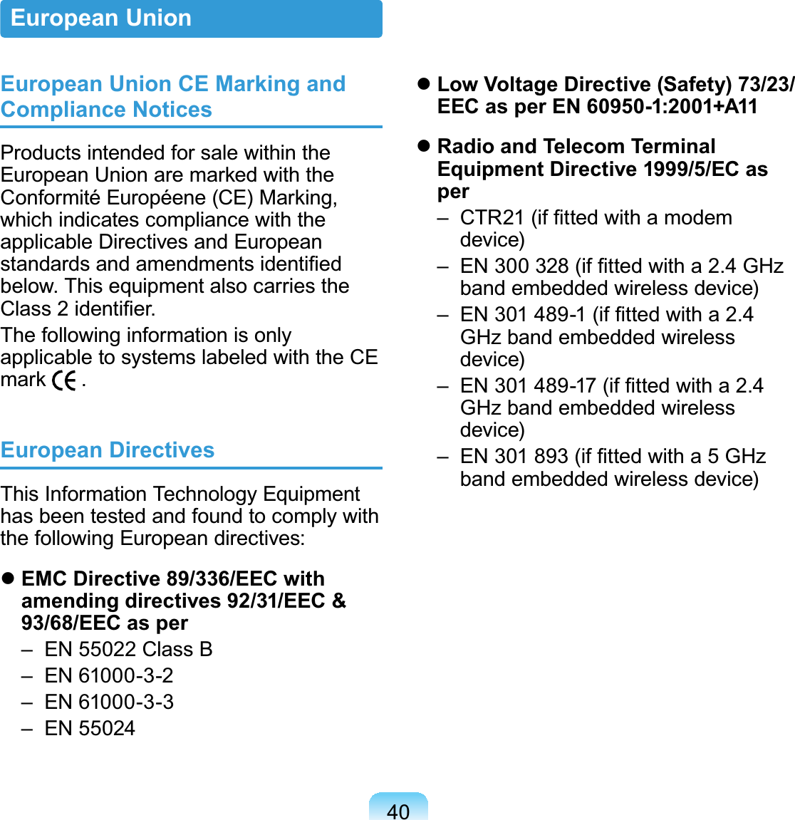 40European Union CE Marking and Compliance NoticesProducts intended for sale within theEuropean Union are marked with theConformité Européene (CE) Marking,which indicates compliance with theapplicable Directives and EuropeanVWDQGDUGVDQGDPHQGPHQWVLGHQWL¿HGEHORZ7KLVHTXLSPHQWDOVRFDUULHVWKH&amp;ODVVLGHQWL¿HUThefollowinginformationisonlyapplicable to systems labeled with the CEmark European DirectivesThis Information Technology Equipmenthasbeentestedandfoundtocomplywiththe following European directives:zEMC Directive 89/336/EEC with amending directives 92/31/EEC &amp; 93/68/EEC as per – EN 55022 Class B – EN 61000-3-2 – EN 61000-3-3 –EN55024zLow Voltage Directive (Safety) 73/23/EEC as per EN 60950-1:2001+A11zRadio and Telecom Terminal Equipment Directive 1999/5/EC as per ±&amp;75LI¿WWHGZLWKDPRGHPdevice) ±(1LI¿WWHGZLWKD*+]band embedded wireless device) ±(1LI¿WWHGZLWKDGHzbandembeddedwirelessdevice) ±(1LI¿WWHGZLWKDGHzbandembeddedwirelessdevice) ±(1LI¿WWHGZLWKD*+]band embedded wireless device)European Union