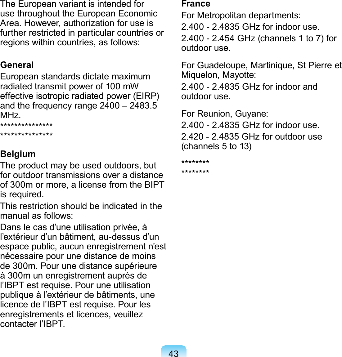 43The European variant is intended foruse throughout the European Economic$UHD+RZHYHUDXWKRUL]DWLRQIRUXVHLVfurtherrestrictedinparticularcountriesorregionswithincountries,asfollows:GeneralEuropean standards dictate maximumradiatedtransmitpowerof100mWeffective isotropic radiated power (EIRP)DQGWKHIUHTXHQF\UDQJH±0+]******************************BelgiumTheproductmaybeusedoutdoors,butfor outdoor transmissions over a distanceof 300m or more, a license from the BIPTLVUHTXLUHGThis restriction should be indicated in themanual as follows:Dans le cas d’une utilisation privée, àl’extérieur d’un bâtiment, au-dessus d’unespace public, aucun enregistrement n’estnécessairepourunedistancedemoinsGHP3RXUXQHGLVWDQFHVXSpULHXUHà300munenregistrementauprèsdeO¶,%37HVWUHTXLVH3RXUXQHXWLOLVDWLRQpublique à l’extérieur de bâtiments, uneOLFHQFHGHO¶,%37HVWUHTXLVH3RXUOHVenregistrements et licences, veuillezFRQWDFWHUO¶,%37FranceForMetropolitandepartments:*+]IRULQGRRUXVH*+]FKDQQHOVWRIRURXWGRRUXVHForGuadeloupe,Martinique,StPierreetMiquelon, Mayotte:*+]IRULQGRRUDQGRXWGRRUXVHForReunion,Guyane:*+]IRULQGRRUXVH*+]IRURXWGRRUXVH(channels5to13)****************