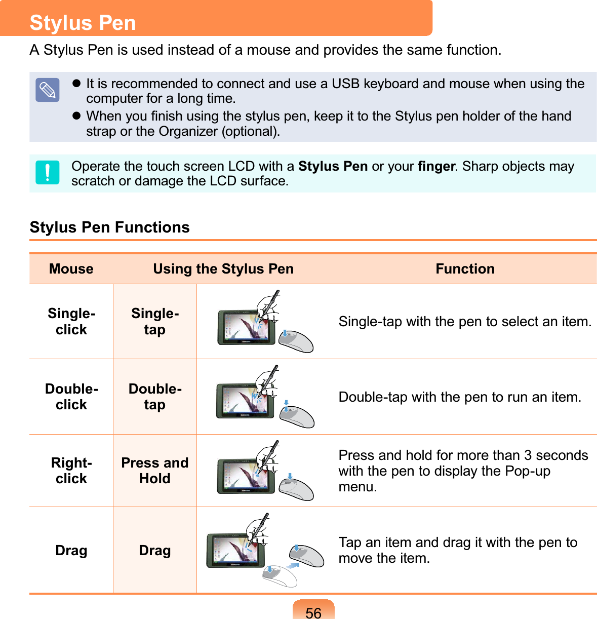 56Stylus Pen$6W\OXV3HQLVXVHGLQVWHDGRIDPRXVHDQGSURYLGHVWKHVDPHIXQFWLRQz ItisrecommendedtoconnectanduseaUSBkeyboardandmousewhenusingtheFRPSXWHUIRUDORQJWLPHz:KHQ\RX¿QLVKXVLQJWKHVW\OXVSHQNHHSLWWRWKH6W\OXVSHQKROGHURIWKHKDQGVWUDSRUWKH2UJDQL]HURSWLRQDOOperate the touch screen LCD with a Stylus Pen or your ¿QJHU6KDUSREMHFWVPD\VFUDWFKRUGDPDJHWKH/&amp;&apos;VXUIDFHStylus Pen FunctionsMouse Using the Stylus Pen FunctionSingle-clickSingle-tap 6LQJOHWDSZLWKWKHSHQWRVHOHFWDQLWHPDouble-clickDouble-tap &apos;RXEOHWDSZLWKWKHSHQWRUXQDQLWHPRight-clickPress and HoldPressandholdformorethan3secondswith the pen to display the Pop-upPHQXDrag Drag TapanitemanddragitwiththepentoPRYHWKHLWHP