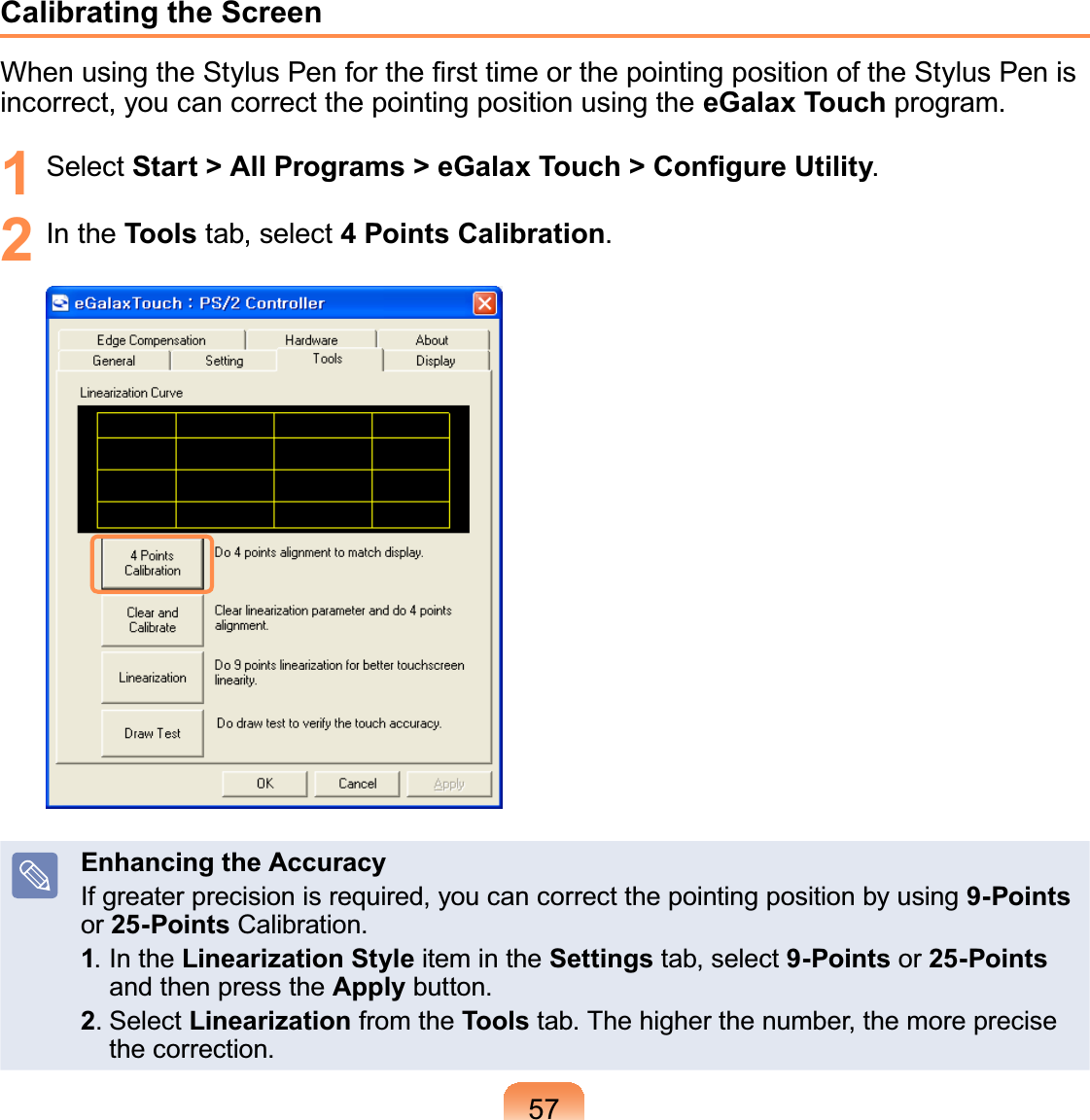 57Calibrating the Screen:KHQXVLQJWKH6W\OXV3HQIRUWKH¿UVWWLPHRUWKHSRLQWLQJSRVLWLRQRIWKH6W\OXV3HQLVincorrect, you can correct the pointing position using the eGalax TouchSURJUDP1 Select 6WDUW!$OO3URJUDPV!H*DOD[7RXFK!&amp;RQ¿JXUH8WLOLW\2 In the Tools tab, select 4 Points CalibrationEnhancing the AccuracyIf greater precision is required, you can correct the pointing position by using 9-Pointsor 25-Points&amp;DOLEUDWLRQ1,QWKHLinearization Style item in the Settings tab, select 9-Points or 25-Pointsand then press the ApplyEXWWRQ26HOHFWLinearization from the ToolsWDE7KHKLJKHUWKHQXPEHUWKHPRUHSUHFLVHWKHFRUUHFWLRQ