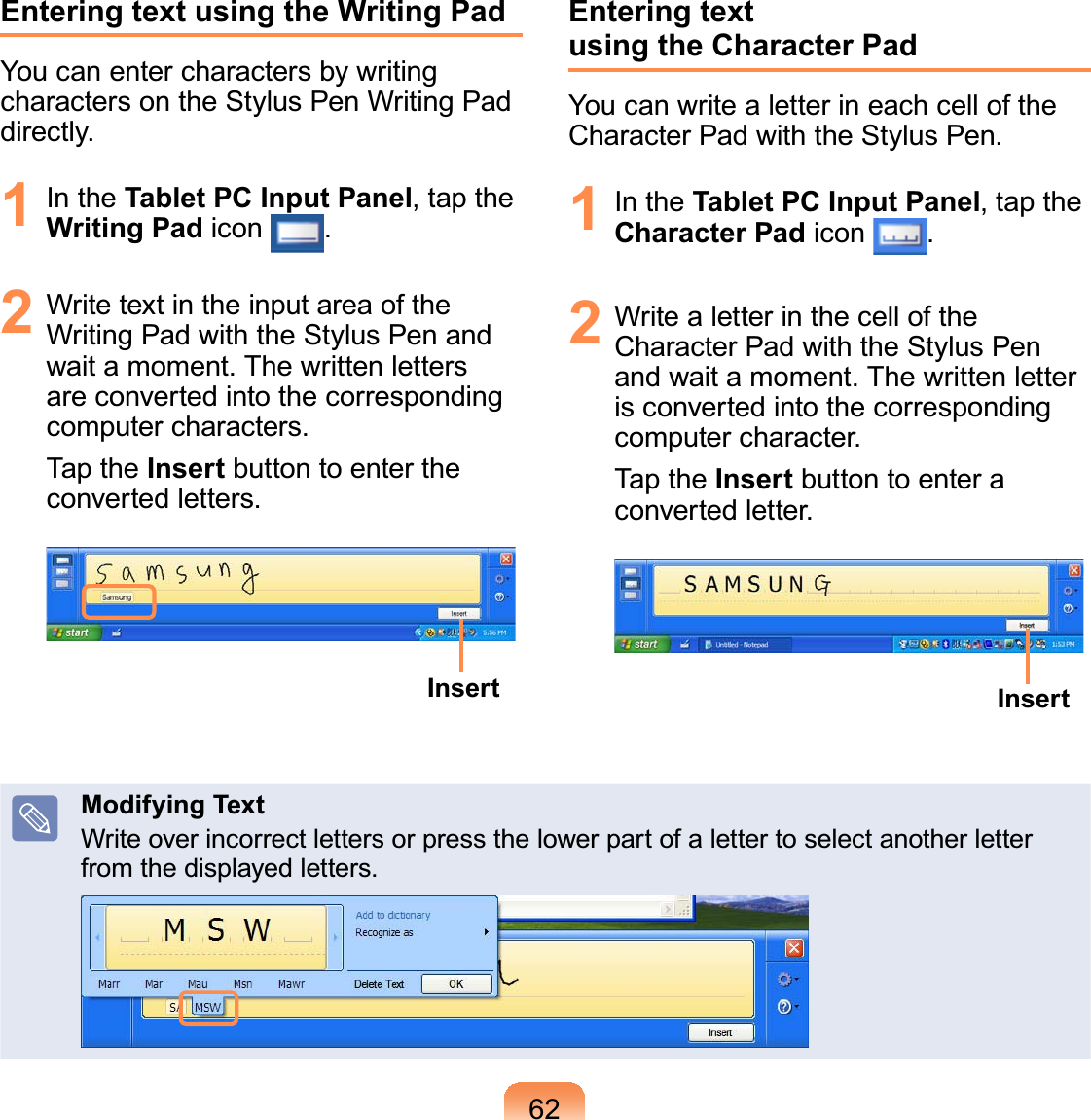 62Entering text using the Writing PadYou can enter characters by writingcharacters on the Stylus Pen Writing PadGLUHFWO\1 In the Tablet PC Input Panel,taptheWriting Pad icon 2 WritetextintheinputareaoftheWritingPadwiththeStylusPenandZDLWDPRPHQW7KHZULWWHQOHWWHUVare converted into the correspondingFRPSXWHUFKDUDFWHUVTap the Insert button to enter theFRQYHUWHGOHWWHUVInsertEntering text using the Character PadYoucanwritealetterineachcellofthe&amp;KDUDFWHU3DGZLWKWKH6W\OXV3HQ1 In the Tablet PC Input Panel,taptheCharacter Pad icon 2 WritealetterinthecelloftheCharacter Pad with the Stylus PenDQGZDLWDPRPHQW7KHZULWWHQOHWWHUis converted into the correspondingFRPSXWHUFKDUDFWHUTap the Insert buttontoenteraFRQYHUWHGOHWWHUInsertModifying TextWriteoverincorrectlettersorpressthelowerpartofalettertoselectanotherletterIURPWKHGLVSOD\HGOHWWHUV