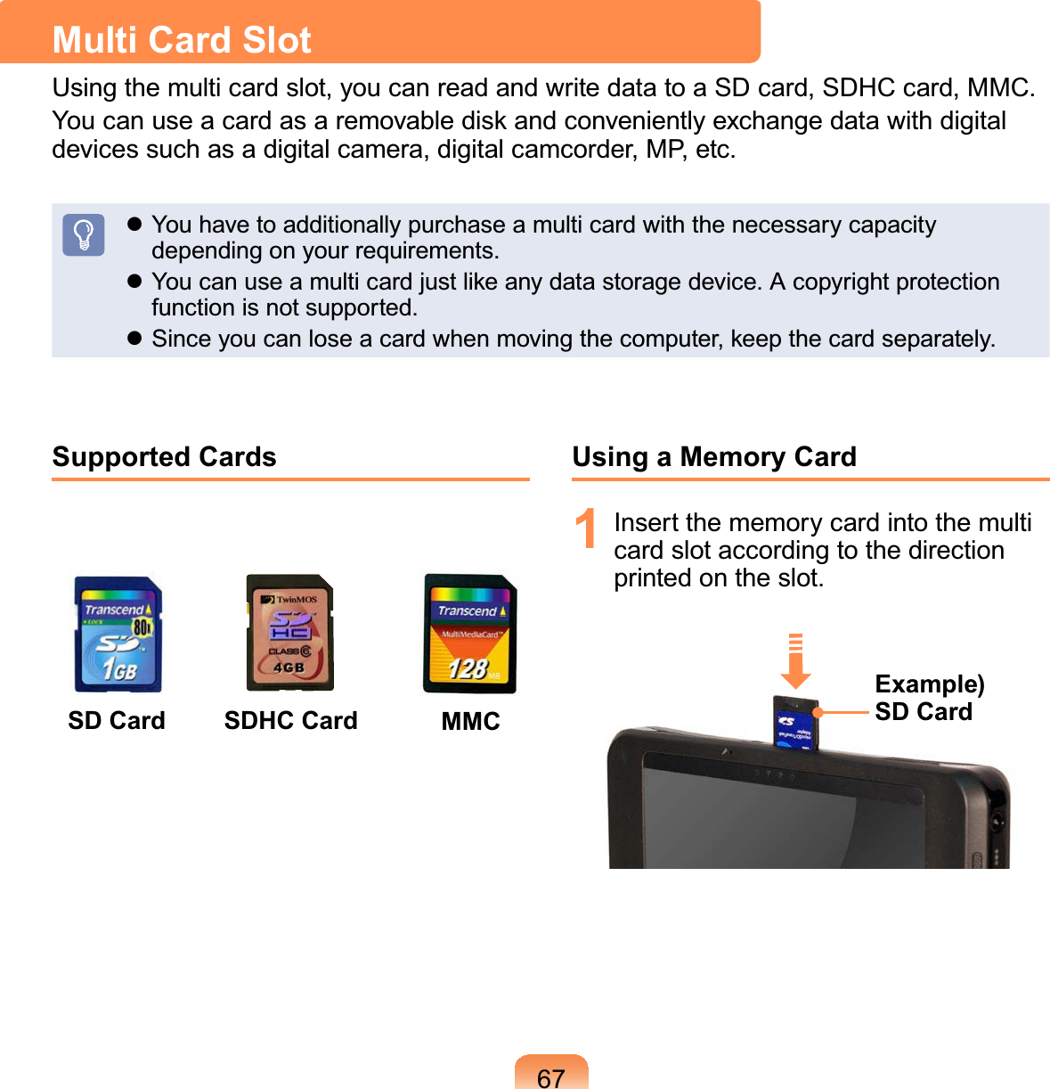 67Supported CardsSD Card MMCSDHC CardUsing a Memory Card1 Insertthememorycardintothemulticard slot according to the directionSULQWHGRQWKHVORWExample) SD CardMulti Card Slot8VLQJWKHPXOWLFDUGVORW\RXFDQUHDGDQGZULWHGDWDWRD6&apos;FDUG6&apos;+&amp;FDUG00&amp;YoucanuseacardasaremovablediskandconvenientlyexchangedatawithdigitalGHYLFHVVXFKDVDGLJLWDOFDPHUDGLJLWDOFDPFRUGHU03HWFz YouhavetoadditionallypurchaseamulticardwiththenecessarycapacityGHSHQGLQJRQ\RXUUHTXLUHPHQWVz&lt;RXFDQXVHDPXOWLFDUGMXVWOLNHDQ\GDWDVWRUDJHGHYLFH$FRS\ULJKWSURWHFWLRQIXQFWLRQLVQRWVXSSRUWHGz6LQFH\RXFDQORVHDFDUGZKHQPRYLQJWKHFRPSXWHUNHHSWKHFDUGVHSDUDWHO\