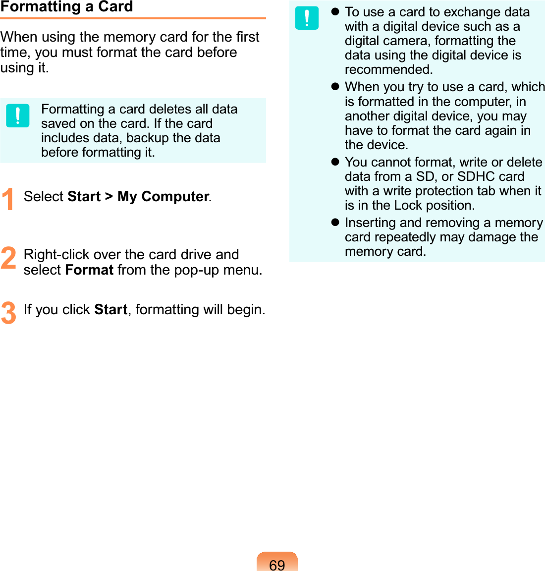 69Formatting a Card:KHQXVLQJWKHPHPRU\FDUGIRUWKH¿UVWtime,youmustformatthecardbeforeXVLQJLWFormattingacarddeletesalldataVDYHGRQWKHFDUG,IWKHFDUGincludes data, backup the dataEHIRUHIRUPDWWLQJLW1 Select Start &gt; My Computer2 Right-clickoverthecarddriveandselect FormatIURPWKHSRSXSPHQX3 If you click StartIRUPDWWLQJZLOOEHJLQz Touseacardtoexchangedatawith a digital device such as adigital camera, formatting thedata using the digital device isUHFRPPHQGHGz When you try to use a card, whichis formatted in the computer, inanother digital device, you mayhave to format the card again inWKHGHYLFHz You cannot format, write or deletedata from a SD, or SDHC cardwith a write protection tab when itLVLQWKH/RFNSRVLWLRQz Inserting and removing a memorycard repeatedly may damage thePHPRU\FDUG