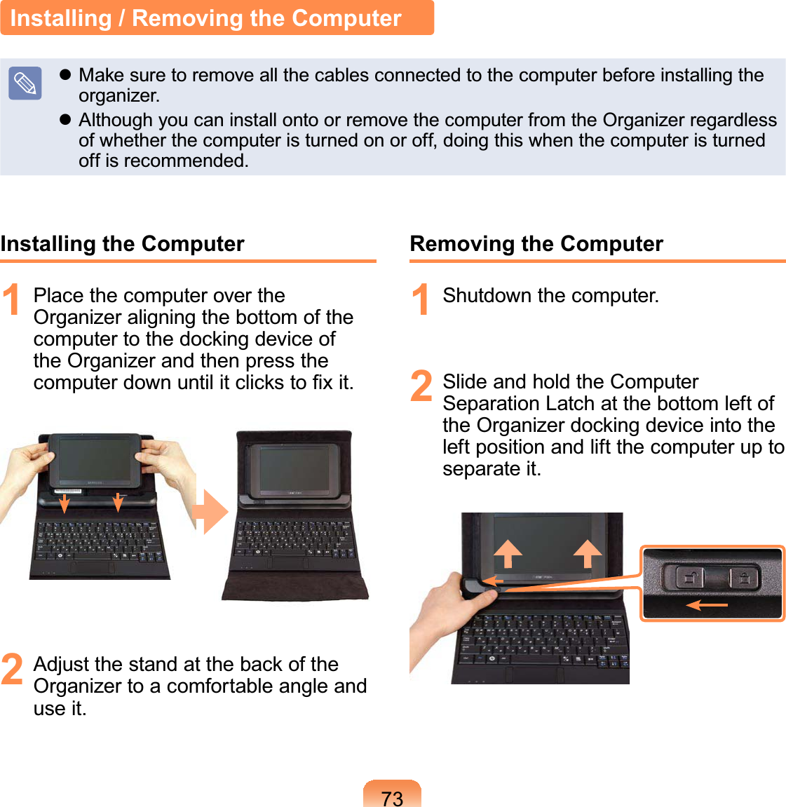 73Installing / Removing the Computerz MakesuretoremoveallthecablesconnectedtothecomputerbeforeinstallingtheRUJDQL]HUz AlthoughyoucaninstallontoorremovethecomputerfromtheOrganizerregardlessofwhetherthecomputeristurnedonoroff,doingthiswhenthecomputeristurnedRIILVUHFRPPHQGHGInstalling the Computer1 Place the computer over theOrganizer aligning the bottom of thecomputertothedockingdeviceoftheOrganizerandthenpresstheFRPSXWHUGRZQXQWLOLWFOLFNVWR¿[LW2 $GMXVWWKHVWDQGDWWKHEDFNRIWKHOrganizertoacomfortableangleandXVHLWRemoving the Computer1 6KXWGRZQWKHFRPSXWHU2 Slide and hold the ComputerSeparationLatchatthebottomleftofthe Organizer docking device into theleftpositionandliftthecomputeruptoVHSDUDWHLW