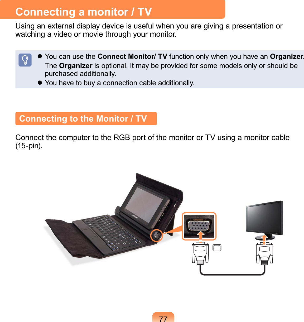 77Connecting a monitor / TVmonitor / TVUsinganexternaldisplaydeviceisusefulwhenyouaregivingapresentationorZDWFKLQJDYLGHRRUPRYLHWKURXJK\RXUPRQLWRUz YoucanusetheConnect Monitor/ TV function only when you have an Organizer The OrganizerLVRSWLRQDO,WPD\EHSURYLGHGIRUVRPHPRGHOVRQO\RUVKRXOGEHSXUFKDVHGDGGLWLRQDOO\z&lt;RXKDYHWREX\DFRQQHFWLRQFDEOHDGGLWLRQDOO\Connecting to the Monitor / TVConnectthecomputertotheRGBportofthemonitororTVusingamonitorcableSLQ