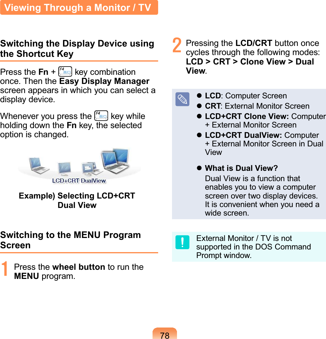 78Switching the Display Device using the Shortcut KeyPress the Fn +key combinationRQFH7KHQWKHEasy Display Manager screenappearsinwhichyoucanselectaGLVSOD\GHYLFHWhenever you press the key whileholdingdowntheFn key, the selectedRSWLRQLVFKDQJHGExample) Selecting LCD+CRT Dual ViewSwitching to the MENU Program Screen4 Press the wheel button to run theMENUSURJUDP5 Pressing the LCD/CRT button oncecycles through the following modes:LCD &gt; CRT &gt; Clone View &gt; Dual ViewzLCD:ComputerScreenzCRT: External Monitor ScreenzLCD+CRT Clone View: Computer+ExternalMonitorScreenzLCD+CRT DualView: Computer+ExternalMonitorScreeninDualViewzWhat is Dual View? DualViewisafunctionthatenables you to view a computerVFUHHQRYHUWZRGLVSOD\GHYLFHVIt is convenient when you need aZLGHVFUHHQExternalMonitor/TVisnotsupportedintheDOSCommand3URPSWZLQGRZViewing Through a Monitor / TV