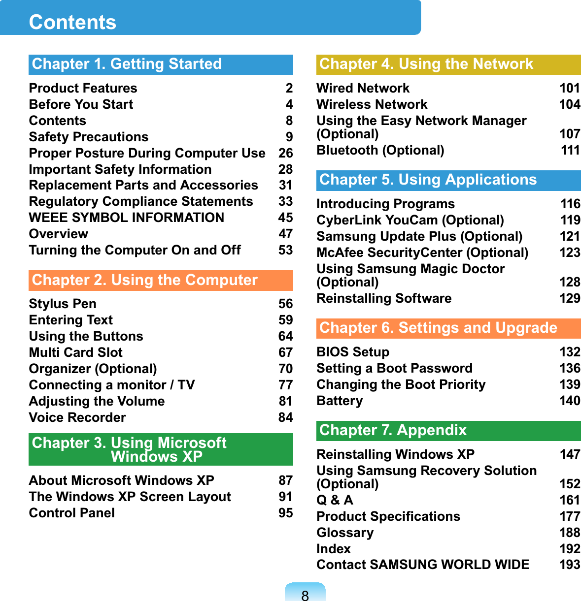 8ContentsChapter 1. Getting StartedProduct Features 2Before You Start 4Contents 8Safety Precautions 9Proper Posture During Computer Use 26Important Safety Information 28Replacement Parts and Accessories 31Regulatory Compliance Statements 33WEEE SYMBOL INFORMATION 45Overview 47Turning the Computer On and Off 53Chapter 2. Using the ComputerStylus Pen 56Entering Text 59Using the Buttons 64Multi Card Slot 67Organizer (Optional) 70Connecting a monitor / TV 77Adjusting the Volume 81Voice Recorder 84Chapter 3. Using Microsoft Windows XPAbout Microsoft Windows XP 87The Windows XP Screen Layout 91Control Panel 95Chapter 4. Using the NetworkWired Network 101Wireless Network 104Using the Easy Network Manager (Optional) 107Bluetooth (Optional) 111Chapter 5. Using ApplicationsIntroducing Programs 116CyberLink YouCam (Optional) 119Samsung Update Plus (Optional) 121McAfee SecurityCenter (Optional) 123Using Samsung Magic Doctor (Optional) 128Reinstalling Software 129Chapter 6. Settings and UpgradeBIOS Setup 132Setting a Boot Password 136Changing the Boot Priority 139Battery 140Chapter 7. AppendixReinstalling Windows XP 147Using Samsung Recovery Solution (Optional) 152Q &amp; A 1613URGXFW6SHFL¿FDWLRQV 7Glossary 188Index 192Contact SAMSUNG WORLD WIDE 193