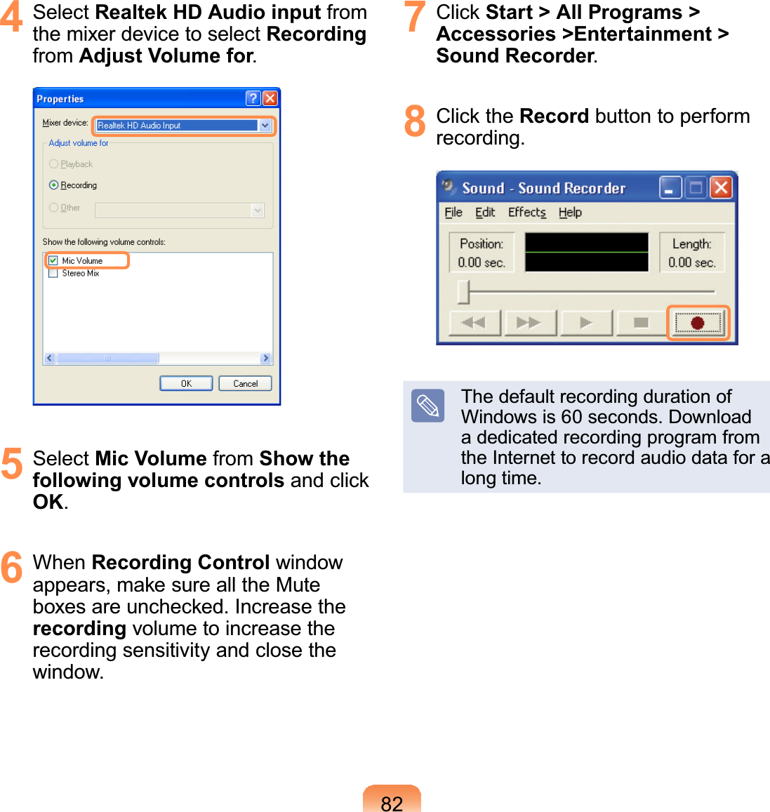 824 Select Realtek HD Audio input fromthe mixer device to select Recordingfrom Adjust Volume for5 Select Mic Volume from Show the following volume controls and clickOK6 When Recording Control windowappears, make sure all the MuteER[HVDUHXQFKHFNHG,QFUHDVHWKHrecording volume to increase therecording sensitivity and close theZLQGRZ7 Click Start &gt; All Programs &gt; Accessories &gt;Entertainment &gt; Sound Recorder8 Click the Record button to performUHFRUGLQJThedefaultrecordingdurationof:LQGRZVLVVHFRQGV&apos;RZQORDGa dedicated recording program fromtheInternettorecordaudiodataforaORQJWLPH
