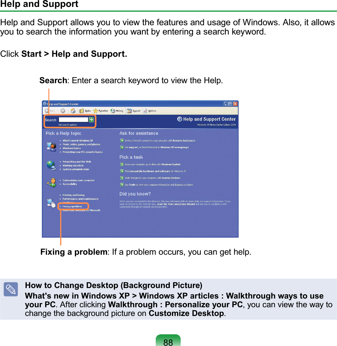 88Help and Support+HOSDQG6XSSRUWDOORZV\RXWRYLHZWKHIHDWXUHVDQGXVDJHRI:LQGRZV$OVRLWDOORZV\RXWRVHDUFKWKHLQIRUPDWLRQ\RXZDQWE\HQWHULQJDVHDUFKNH\ZRUGClick Start &gt; Help and Support.Search(QWHUDVHDUFKNH\ZRUGWRYLHZWKH+HOSFixing a problem,IDSUREOHPRFFXUV\RXFDQJHWKHOSHow to Change Desktop (Background Picture)What&apos;s new in Windows XP &gt; Windows XP articles : Walkthrough ways to use your PC$IWHUFOLFNLQJWalkthrough : Personalize your PC,youcanviewthewaytochange the background picture on Customize Desktop