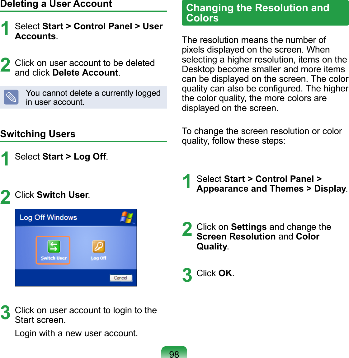98Deleting a User Account1Select Start &gt; Control Panel &gt; User Accounts2Click on user account to be deletedand click Delete AccountYoucannotdeleteacurrentlyloggedLQXVHUDFFRXQWSwitching Users1 Select Start &gt; Log Off2 Click Switch User3 Clickonuseraccounttologintothe6WDUWVFUHHQ/RJLQZLWKDQHZXVHUDFFRXQWChanging the Resolution and ColorsThe resolution means the number ofSL[HOVGLVSOD\HGRQWKHVFUHHQ:KHQselectingahigherresolution,itemsontheDesktopbecomesmallerandmoreitemsFDQEHGLVSOD\HGRQWKHVFUHHQ7KHFRORUTXDOLW\FDQDOVREHFRQ¿JXUHG7KHKLJKHUthecolorquality,themorecolorsareGLVSOD\HGRQWKHVFUHHQTo change the screen resolution or colorquality, follow these steps:1 Select Start &gt; Control Panel &gt; Appearance and Themes &gt; Display2 Click on Settings and change theScreen Resolution and Color Quality3 Click OK