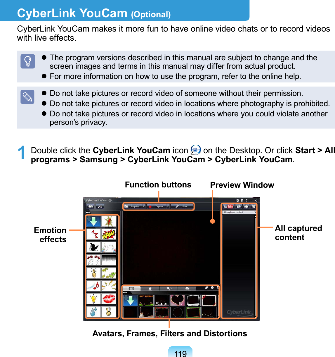 119CyberLink YouCam (Optional)CyberLinkYouCammakesitmorefuntohaveonlinevideochatsortorecordvideosZLWKOLYHHIIHFWVz7KHSURJUDPYHUVLRQVGHVFULEHGLQWKLVPDQXDODUHVXEMHFWWRFKDQJHDQGWKHVFUHHQLPDJHVDQGWHUPVLQWKLVPDQXDOPD\GLIIHUIURPDFWXDOSURGXFWz)RUPRUHLQIRUPDWLRQRQKRZWRXVHWKHSURJUDPUHIHUWRWKHRQOLQHKHOSz&apos;RQRWWDNHSLFWXUHVRUUHFRUGYLGHRRIVRPHRQHZLWKRXWWKHLUSHUPLVVLRQz&apos;RQRWWDNHSLFWXUHVRUUHFRUGYLGHRLQORFDWLRQVZKHUHSKRWRJUDSK\LVSURKLELWHGz DonottakepicturesorrecordvideoinlocationswhereyoucouldviolateanotherSHUVRQ¶VSULYDF\1 Double click the CyberLink YouCam icon RQWKH&apos;HVNWRS2UFOLFNStart &gt; All programs &gt; Samsung &gt; CyberLink YouCam &gt; CyberLink YouCamFunction buttonsAll captured contentAvatars, Frames, Filters and DistortionsEmotion effectsPreview Window