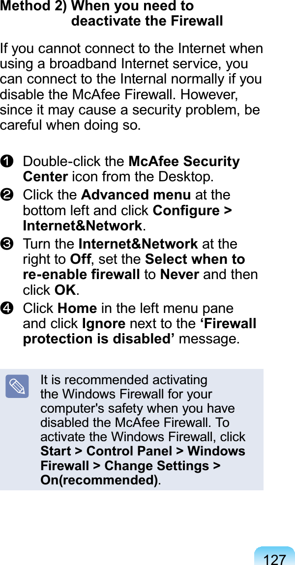 127Method 2) When you need to deactivate the Firewall If you cannot connect to the Internet whenusing a broadband Internet service, youcanconnecttotheInternalnormallyifyouGLVDEOHWKH0F$IHH)LUHZDOO+RZHYHUsinceitmaycauseasecurityproblem,beFDUHIXOZKHQGRLQJVRn Double-click the McAfee Security CenterLFRQIURPWKH&apos;HVNWRSl Click the Advanced menu at thebottom left and click &amp;RQ¿JXUH!Internet&amp;NetworkW Turn the Internet&amp;Network at theright to Off,settheSelect when to UHHQDEOH¿UHZDOO to Never and thenclick OKj Click Home intheleftmenupaneand click Ignore next to the ‘Firewall protection is disabled’PHVVDJHIt is recommended activatingthe Windows Firewall for yourcomputer&apos;ssafetywhenyouhaveGLVDEOHGWKH0F$IHH)LUHZDOO7Ractivate the Windows Firewall, clickStart &gt; Control Panel &gt; Windows Firewall &gt; Change Settings &gt; On(recommended)