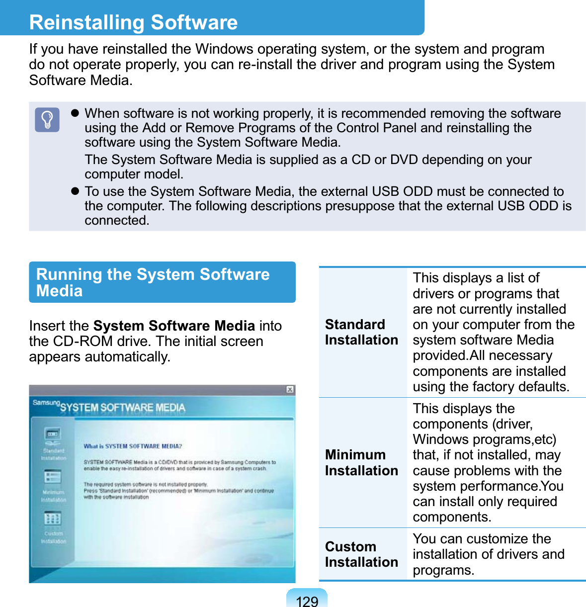 129Reinstalling SoftwareIfyouhavereinstalledtheWindowsoperatingsystem,orthesystemandprogramdo not operate properly, you can re-install the driver and program using the System6RIWZDUH0HGLDz When software is not working properly, it is recommended removing the softwareusing the Add or Remove Programs of the Control Panel and reinstalling theVRIWZDUHXVLQJWKH6\VWHP6RIWZDUH0HGLD TheSystemSoftwareMediaissuppliedasaCDorDVDdependingonyourFRPSXWHUPRGHOz TousetheSystemSoftwareMedia,theexternalUSBODDmustbeconnectedtoWKHFRPSXWHU7KHIROORZLQJGHVFULSWLRQVSUHVXSSRVHWKDWWKHH[WHUQDO86%2&apos;&apos;LVFRQQHFWHGRunning the System Software MediaInsert the System Software Media intoWKH&amp;&apos;520GULYH7KHLQLWLDOVFUHHQDSSHDUVDXWRPDWLFDOO\Standard InstallationThisdisplaysalistofdriversorprogramsthatare not currently installedonyourcomputerfromthesystem software MediaSURYLGHG$OOQHFHVVDU\components are installedXVLQJWKHIDFWRU\GHIDXOWVMinimum InstallationThis displays thecomponents (driver,Windows programs,etc)that,ifnotinstalled,maycause problems with theV\VWHPSHUIRUPDQFH&lt;RXcan install only requiredFRPSRQHQWVCustom InstallationYoucancustomizetheinstallation of drivers andSURJUDPV