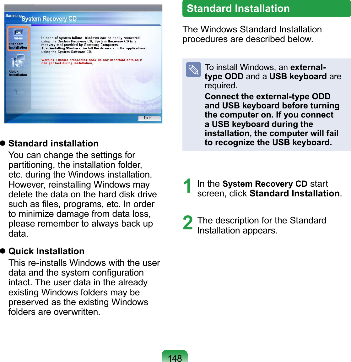 148zStandard installation You can change the settings forpartitioning, the installation folder,HWFGXULQJWKH:LQGRZVLQVWDOODWLRQHowever, reinstalling Windows maydeletethedataontheharddiskdriveVXFKDV¿OHVSURJUDPVHWF,QRUGHUto minimize damage from data loss,pleaseremembertoalwaysbackupGDWDzQuick Installation This re-installs Windows with the userGDWDDQGWKHV\VWHPFRQ¿JXUDWLRQLQWDFW7KHXVHUGDWDLQWKHDOUHDG\existing Windows folders may bepreserved as the existing WindowsIROGHUVDUHRYHUZULWWHQStandard InstallationThe Windows Standard InstallationSURFHGXUHVDUHGHVFULEHGEHORZTo install Windows, an external-type ODD and a USB keyboard areUHTXLUHGConnect the external-type ODD and USB keyboard before turning the computer on. If you connect a USB keyboard during the installation, the computer will fail to recognize the USB keyboard.1 In the System Recovery CD startscreen, click Standard Installation2 The description for the Standard,QVWDOODWLRQDSSHDUV