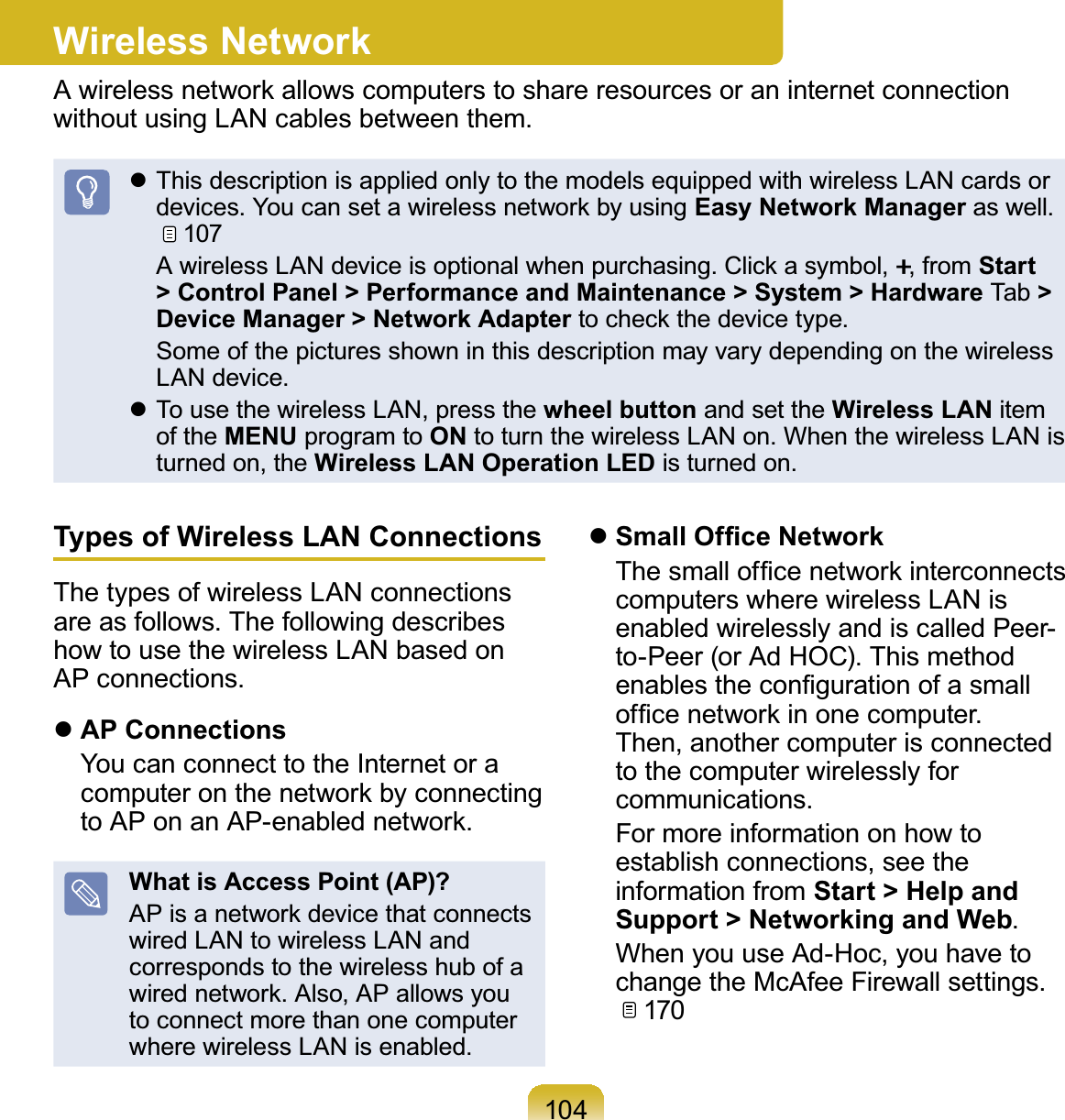 104Wireless NetworkA wireless network allows computers to share resources or an internet connectionZLWKRXWXVLQJ/$1FDEOHVEHWZHHQWKHPz This description is applied only to the models equipped with wireless LAN cards orGHYLFHV&lt;RXFDQVHWDZLUHOHVVQHWZRUNE\XVLQJEasy Network ManagerDVZHOO107 $ZLUHOHVV/$1GHYLFHLVRSWLRQDOZKHQSXUFKDVLQJ&amp;OLFNDV\PERO.,fromStart &gt; Control Panel &gt; Performance and Maintenance &gt; System &gt; Hardware Tab &gt;Device Manager &gt; Network AdapterWRFKHFNWKHGHYLFHW\SH Some of the pictures shown in this description may vary depending on the wireless/$1GHYLFHz To use the wireless LAN, press the wheel button and set the Wireless LAN itemof the MENU program to ONWRWXUQWKHZLUHOHVV/$1RQ:KHQWKHZLUHOHVV/$1LVturned on, the Wireless LAN Operation LEDLVWXUQHGRQTypes of Wireless LAN ConnectionsThe types of wireless LAN connectionsDUHDVIROORZV7KHIROORZLQJGHVFULEHVhowtousethewirelessLANbasedon$3FRQQHFWLRQVzAP Connections YoucanconnecttotheInternetoracomputeronthenetworkbyconnectingWR$3RQDQ$3HQDEOHGQHWZRUNWhat is Access Point (AP)?AP is a network device that connectswired LAN to wireless LAN andcorresponds to the wireless hub of aZLUHGQHWZRUN$OVR$3DOORZV\RXto connect more than one computerZKHUHZLUHOHVV/$1LVHQDEOHGz6PDOO2I¿FH1HWZRUN 7KHVPDOORI¿FHQHWZRUNLQWHUFRQQHFWVcomputers where wireless LAN isenabled wirelessly and is called Peer-WR3HHURU$G+2&amp;7KLVPHWKRGHQDEOHVWKHFRQ¿JXUDWLRQRIDVPDOORI¿FHQHWZRUNLQRQHFRPSXWHUThen,anothercomputerisconnectedto the computer wirelessly forFRPPXQLFDWLRQV For more information on how toestablish connections, see theinformation from Start &gt; Help and Support &gt; Networking and Web WhenyouuseAd-Hoc,youhavetoFKDQJHWKH0F$IHH)LUHZDOOVHWWLQJV170