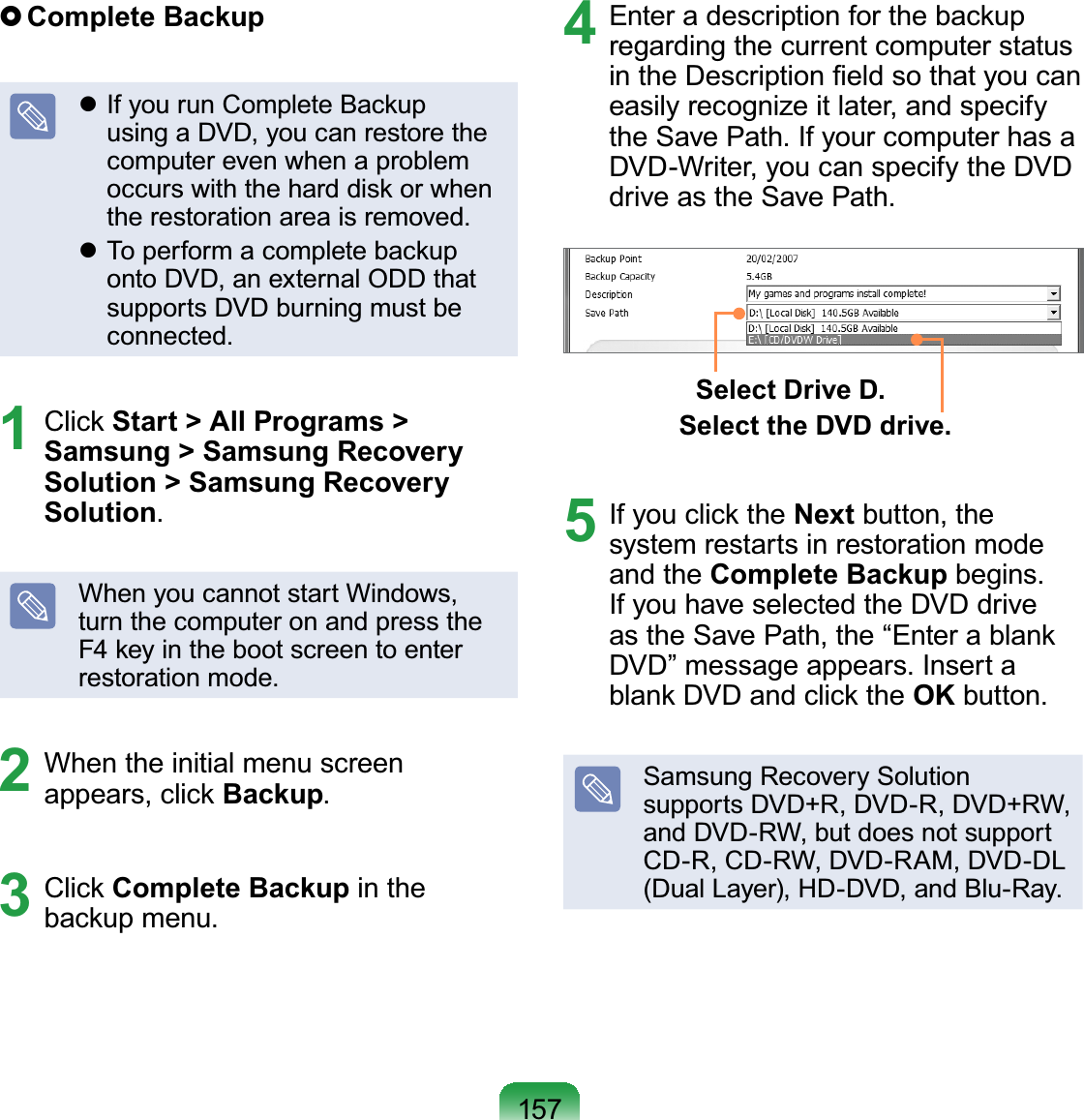 157}Complete Backupz If you run Complete BackupusingaDVD,youcanrestorethecomputerevenwhenaproblemoccurswiththeharddiskorwhenWKHUHVWRUDWLRQDUHDLVUHPRYHGz To perform a complete backuponto DVD, an external ODD thatsupports DVD burning must beFRQQHFWHG1 Click Start &gt; All Programs &gt; Samsung &gt; Samsung Recovery  Solution &gt; Samsung Recovery SolutionWhen you cannot start Windows,turnthecomputeronandpresstheF4keyinthebootscreentoenterUHVWRUDWLRQPRGH2 When the initial menu screenappears, click Backup3 Click Complete Backup in theEDFNXSPHQX4 Enter a description for the backupregarding the current computer statusLQWKH&apos;HVFULSWLRQ¿HOGVRWKDW\RXFDQeasily recognize it later, and specifyWKH6DYH3DWK,I\RXUFRPSXWHUKDVDDVD-Writer, you can specify the DVDGULYHDVWKH6DYH3DWKSelect Drive D.Select the DVD drive.5 If you click the Next button, thesystem restarts in restoration modeand the Complete BackupEHJLQVIfyouhaveselectedtheDVDdriveastheSavePath,the“Enterablank&apos;9&apos;´PHVVDJHDSSHDUV,QVHUWDblank DVD and click the OKEXWWRQSamsung Recovery Solutionsupports DVD+R, DVD-R, DVD+RW,andDVD-RW,butdoesnotsupportCD-R,CD-RW,DVD-RAM,DVD-DL&apos;XDO/D\HU+&apos;&apos;9&apos;DQG%OX5D\