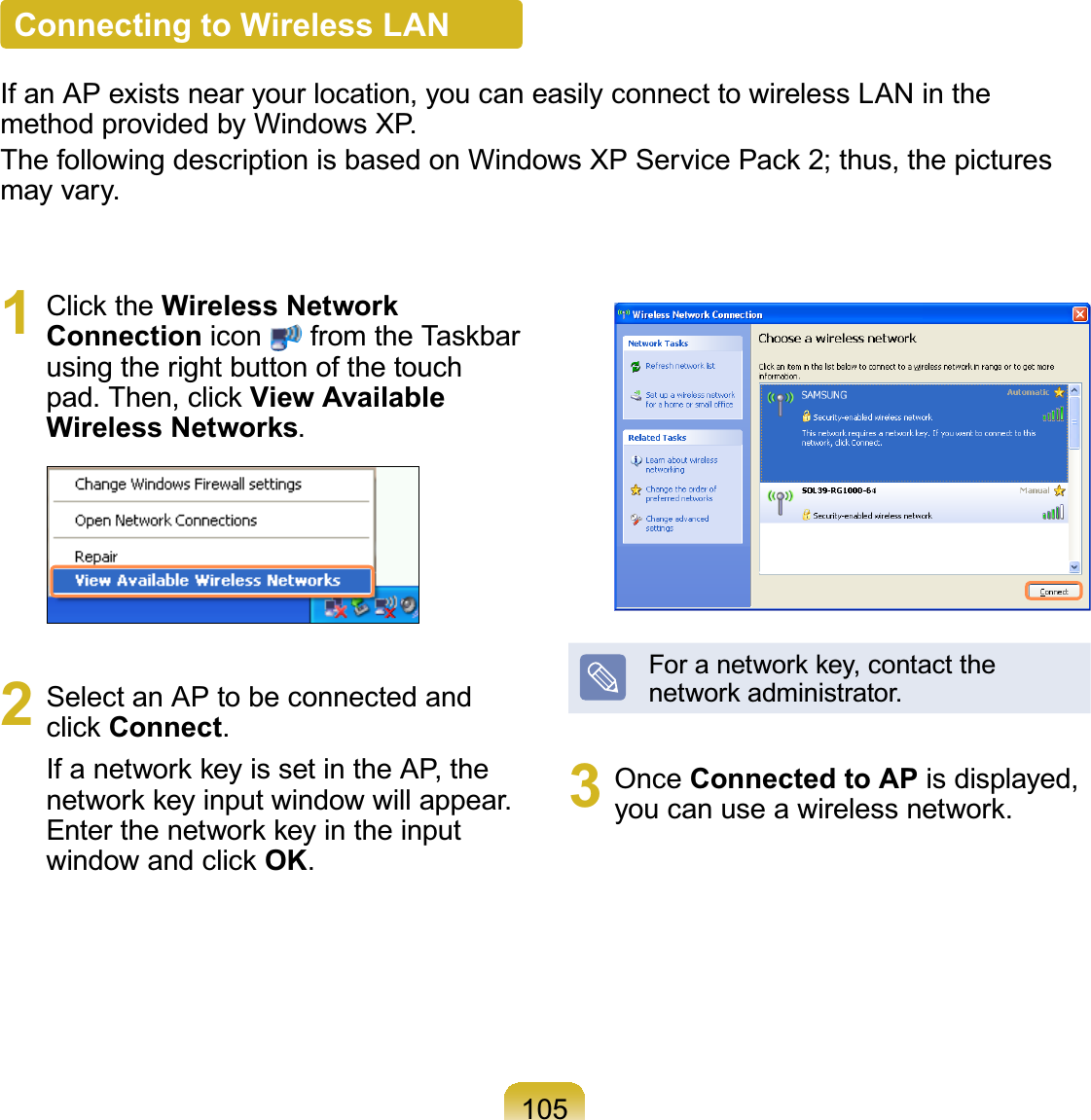105Connecting to Wireless LANIf an AP exists near your location, you can easily connect to wireless LAN in thePHWKRGSURYLGHGE\:LQGRZV;3ThefollowingdescriptionisbasedonWindowsXPServicePack 2;thus,thepicturesPD\YDU\1 Click the Wireless Network Connection icon from the Taskbarusing the right button of the touchSDG7KHQFOLFNView Available Wireless Networks2 Select an AP to be connected andclick ConnectIfanetworkkeyissetintheAP,theQHWZRUNNH\LQSXWZLQGRZZLOODSSHDUEnter the network key in the inputwindow and click OKForanetworkkey,contacttheQHWZRUNDGPLQLVWUDWRU3 Once Connected to AP is displayed,\RXFDQXVHDZLUHOHVVQHWZRUN