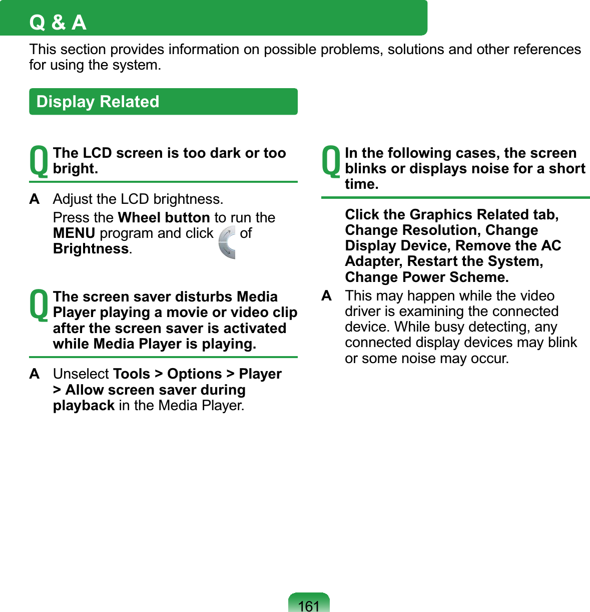 161Q &amp; AThis section provides information on possible problems, solutions and other referencesIRUXVLQJWKHV\VWHPTThe LCD screen is too dark or too bright.A $GMXVWWKH/&amp;&apos;EULJKWQHVV Press the Wheel button to run theMENU program and click ofBrightnessTThe screen saver disturbs Media Player playing a movie or video clip after the screen saver is activated while Media Player is playing.A Unselect Tools &gt; Options &gt; Player &gt; Allow screen saver during playbackLQWKH0HGLD3OD\HUTIn the following cases, the screen blinks or displays noise for a short time.Click the Graphics Related tab, Change Resolution, Change Display Device, Remove the AC Adapter, Restart the System, Change Power Scheme.A This may happen while the videodriver is examining the connectedGHYLFH:KLOHEXV\GHWHFWLQJDQ\connected display devices may blinkRUVRPHQRLVHPD\RFFXUDisplay Related