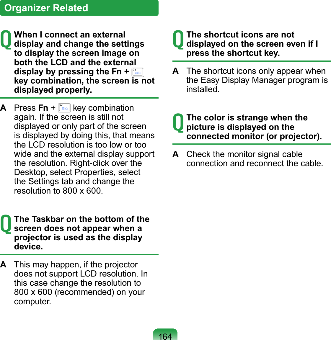 164TWhen I connect an external display and change the settings to display the screen image on both the LCD and the external display by pressing the Fn + key combination, the screen is not displayed properly.APress Fn +key combinationDJDLQ,IWKHVFUHHQLVVWLOOQRWdisplayedoronlypartofthescreenisdisplayedbydoingthis,thatmeanstheLCDresolutionistoolowortoowide and the external display supportWKHUHVROXWLRQ5LJKWFOLFNRYHUWKHDesktop, select Properties, selectthe Settings tab and change theUHVROXWLRQWR[TThe Taskbar on the bottom of the screen does not appear when a projector is used as the display device.A7KLVPD\KDSSHQLIWKHSURMHFWRUGRHVQRWVXSSRUW/&amp;&apos;UHVROXWLRQ,Qthis case change the resolution to800x600(recommended)onyourFRPSXWHUTThe shortcut icons are not displayed on the screen even if I press the shortcut key.ATheshortcuticonsonlyappearwhentheEasyDisplayManagerprogramisLQVWDOOHGTThe color is strange when the picture is displayed on the connected monitor (or projector).ACheckthemonitorsignalcableFRQQHFWLRQDQGUHFRQQHFWWKHFDEOHOrganizer Related